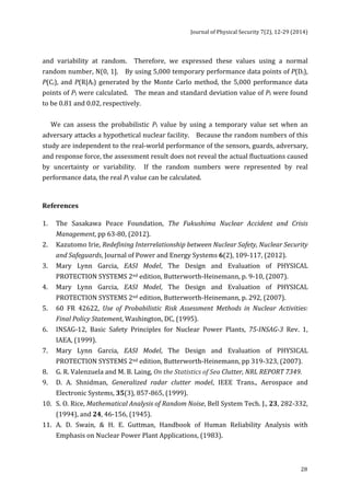 Journal 
of 
Physical 
Security 
7(2), 
12-­‐29 
(2014) 
and 
variability 
at 
random. 
Therefore, 
we 
expressed 
these 
values 
using 
a 
normal 
random 
number, 
N(0, 
1]. 
By 
using 
5,000 
temporary 
performance 
data 
points 
of 
P(Di), 
28 
P(Ci), 
and 
P(R|Ai) 
generated 
by 
the 
Monte 
Carlo 
method, 
the 
5,000 
performance 
data 
points 
of 
PI 
were 
calculated. 
The 
mean 
and 
standard 
deviation 
value 
of 
PI 
were 
found 
to 
be 
0.81 
and 
0.02, 
respectively. 
We 
can 
assess 
the 
probabilistic 
PI 
value 
by 
using 
a 
temporary 
value 
set 
when 
an 
adversary 
attacks 
a 
hypothetical 
nuclear 
facility. 
Because 
the 
random 
numbers 
of 
this 
study 
are 
independent 
to 
the 
real-­‐world 
performance 
of 
the 
sensors, 
guards, 
adversary, 
and 
response 
force, 
the 
assessment 
result 
does 
not 
reveal 
the 
actual 
fluctuations 
caused 
by 
uncertainty 
or 
variability. 
If 
the 
random 
numbers 
were 
represented 
by 
real 
performance 
data, 
the 
real 
PI 
value 
can 
be 
calculated. 
References 
1. 
The 
Sasakawa 
Peace 
Foundation, 
The 
Fukushima 
Nuclear 
Accident 
and 
Crisis 
Management, 
pp 
63-­‐80, 
(2012). 
2. 
Kazutomo 
Irie, 
Redefining 
Interrelationship 
between 
Nuclear 
Safety, 
Nuclear 
Security 
and 
Safeguards, 
Journal 
of 
Power 
and 
Energy 
Systems 
6(2), 
109-­‐117, 
(2012). 
3. 
Mary 
Lynn 
Garcia, 
EASI 
Model, 
The 
Design 
and 
Evaluation 
of 
PHYSICAL 
PROTECTION 
SYSTEMS 
2nd 
edition, 
Butterworth-­‐Heinemann, 
p. 
9-­‐10, 
(2007). 
4. 
Mary 
Lynn 
Garcia, 
EASI 
Model, 
The 
Design 
and 
Evaluation 
of 
PHYSICAL 
PROTECTION 
SYSTEMS 
2nd 
edition, 
Butterworth-­‐Heinemann, 
p. 
292, 
(2007). 
5. 
60 
FR 
42622, 
Use 
of 
Probabilistic 
Risk 
Assessment 
Methods 
in 
Nuclear 
Activities: 
Final 
Policy 
Statement, 
Washington, 
DC, 
(1995). 
6. 
INSAG-­‐12, 
Basic 
Safety 
Principles 
for 
Nuclear 
Power 
Plants, 
75-­‐INSAG-­‐3 
Rev. 
1, 
IAEA, 
(1999). 
7. 
Mary 
Lynn 
Garcia, 
EASI 
Model, 
The 
Design 
and 
Evaluation 
of 
PHYSICAL 
PROTECTION 
SYSTEMS 
2nd 
edition, 
Butterworth-­‐Heinemann, 
pp 
319-­‐323, 
(2007). 
8. 
G. 
R. 
Valenzuela 
and 
M. 
B. 
Laing, 
On 
the 
Statistics 
of 
Sea 
Clutter, 
NRL 
REPORT 
7349. 
9. 
D. 
A. 
Shnidman, 
Generalized 
radar 
clutter 
model, 
IEEE 
Trans., 
Aerospace 
and 
Electronic 
Systems, 
35(3), 
857-­‐865, 
(1999). 
10. 
S. 
O. 
Rice, 
Mathematical 
Analysis 
of 
Random 
Noise, 
Bell 
System 
Tech. 
J., 
23, 
282-­‐332, 
(1994), 
and 
24, 
46-­‐156, 
(1945). 
11. 
A. 
D. 
Swain, 
& 
H. 
E. 
Guttman, 
Handbook 
of 
Human 
Reliability 
Analysis 
with 
Emphasis 
on 
Nuclear 
Power 
Plant 
Applications, 
(1983). 
 