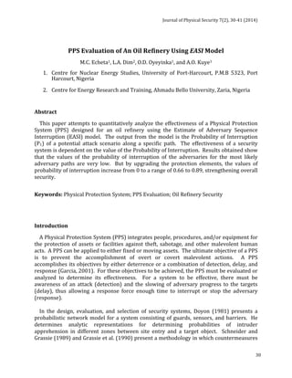 Journal 
of 
Physical 
Security 
7(2), 
30-­‐41 
(2014) 
30 
PPS 
Evaluation 
of 
An 
Oil 
Refinery 
Using 
EASI 
Model 
M.C. 
Echeta1, 
L.A. 
Dim2, 
O.D. 
Oyeyinka1, 
and 
A.O. 
Kuye1 
1. Centre 
for 
Nuclear 
Energy 
Studies, 
University 
of 
Port-­‐Harcourt, 
P.M.B 
5323, 
Port 
Harcourt, 
Nigeria 
2. Centre 
for 
Energy 
Research 
and 
Training, 
Ahmadu 
Bello 
University, 
Zaria, 
Nigeria 
Abstract 
This 
paper 
attempts 
to 
quantitatively 
analyze 
the 
effectiveness 
of 
a 
Physical 
Protection 
System 
(PPS) 
designed 
for 
an 
oil 
refinery 
using 
the 
Estimate 
of 
Adversary 
Sequence 
Interruption 
(EASI) 
model. 
The 
output 
from 
the 
model 
is 
the 
Probability 
of 
Interruption 
(P1) 
of 
a 
potential 
attack 
scenario 
along 
a 
specific 
path. 
The 
effectiveness 
of 
a 
security 
system 
is 
dependent 
on 
the 
value 
of 
the 
Probability 
of 
Interruption. 
Results 
obtained 
show 
that 
the 
values 
of 
the 
probability 
of 
interruption 
of 
the 
adversaries 
for 
the 
most 
likely 
adversary 
paths 
are 
very 
low. 
But 
by 
upgrading 
the 
protection 
elements, 
the 
values 
of 
probability 
of 
interruption 
increase 
from 
0 
to 
a 
range 
of 
0.66 
to 
0.89, 
strengthening 
overall 
security. 
Keywords: 
Physical 
Protection 
System; 
PPS 
Evaluation; 
Oil 
Refinery 
Security 
Introduction 
A 
Physical 
Protection 
System 
(PPS) 
integrates 
people, 
procedures, 
and/or 
equipment 
for 
the 
protection 
of 
assets 
or 
facilities 
against 
theft, 
sabotage, 
and 
other 
malevolent 
human 
acts. 
A 
PPS 
can 
be 
applied 
to 
either 
fixed 
or 
moving 
assets. 
The 
ultimate 
objective 
of 
a 
PPS 
is 
to 
prevent 
the 
accomplishment 
of 
overt 
or 
covert 
malevolent 
actions. 
A 
PPS 
accomplishes 
its 
objectives 
by 
either 
deterrence 
or 
a 
combination 
of 
detection, 
delay, 
and 
response 
(Garcia, 
2001). 
For 
these 
objectives 
to 
be 
achieved, 
the 
PPS 
must 
be 
evaluated 
or 
analyzed 
to 
determine 
its 
effectiveness. 
For 
a 
system 
to 
be 
effective, 
there 
must 
be 
awareness 
of 
an 
attack 
(detection) 
and 
the 
slowing 
of 
adversary 
progress 
to 
the 
targets 
(delay), 
thus 
allowing 
a 
response 
force 
enough 
time 
to 
interrupt 
or 
stop 
the 
adversary 
(response). 
In 
the 
design, 
evaluation, 
and 
selection 
of 
security 
systems, 
Doyon 
(1981) 
presents 
a 
probabilistic 
network 
model 
for 
a 
system 
consisting 
of 
guards, 
sensors, 
and 
barriers. 
He 
determines 
analytic 
representations 
for 
determining 
probabilities 
of 
intruder 
apprehension 
in 
different 
zones 
between 
site 
entry 
and 
a 
target 
object. 
Schneider 
and 
Grassie 
(1989) 
and 
Grassie 
et 
al. 
(1990) 
present 
a 
methodology 
in 
which 
countermeasures 
 