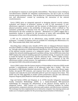 Journal 
of 
Physical 
Security 
7(2), 
30-­‐41 
(2014) 
are 
developed 
in 
response 
to 
asset-­‐specific 
vulnerabilities. 
They 
discuss 
issues 
relating 
to 
cost-­‐effectiveness 
tradeoffs 
for 
individual 
countermeasures, 
but 
fail 
to 
give 
an 
overall 
security 
system 
evaluation 
scheme. 
They 
do 
allow 
for 
a 
“system 
level 
impression 
of 
overall 
cost 
and 
effectiveness” 
created 
by 
considering 
the 
interaction 
of 
the 
selected 
countermeasures. 
Garcia 
(2001) 
gives 
an 
integrated 
approach 
to 
designing 
physical 
security 
systems, 
evaluation 
and 
analysis 
of 
protective 
systems 
as 
well 
as 
risk 
assessment. 
A 
cost-­‐ 
effectiveness 
approach 
is 
presented, 
and 
the 
measure 
of 
effectiveness 
employed 
for 
a 
physical 
protection 
system 
is 
the 
probability 
of 
interruption, 
which 
is 
defined 
as 
“the 
cumulative 
probability 
of 
detection 
from 
the 
start 
of 
an 
adversary 
path 
to 
the 
point 
determined 
by 
the 
time 
available 
for 
response”. 
Whitehead 
et 
al. 
(2007) 
suggest 
that 
a 
quantitative 
analysis 
is 
required 
for 
the 
protection 
of 
assets 
with 
unacceptably 
high 
consequence 
of 
loss, 
even 
if 
the 
probability 
of 
an 
adversary 
attack 
is 
low. 
A 
PPS 
can 
be 
evaluated 
for 
its 
effectiveness 
using 
available 
software 
tools 
and 
techniques. 
A 
number 
of 
software 
tools 
are 
available 
for 
evaluating 
the 
effectiveness 
of 
a 
PPS. 
These 
include 
EASI, 
SNAP, 
SAVI, 
and 
SAFE. 
Describing 
these 
software 
tools, 
Swindle 
(1979) 
refers 
to 
Safeguard 
Network 
Analysis 
Procedure 
(SNAP) 
as 
an 
NRC-­‐sponsored 
methodology 
developed 
by 
Prisker 
and 
Associates, 
Inc., 
through 
subcontract 
to 
Sandia 
National 
Laboratories, 
for 
evaluating 
the 
effectiveness 
of 
the 
physical 
security 
measures 
of 
a 
safeguards 
31 
system. 
He 
emphasizes 
that 
SNAP 
employs 
the 
network 
modeling 
approach 
to 
problem 
solving. 
Garcia 
(2001) 
also 
states 
that 
SNAP 
employs 
the 
network 
modeling 
approach 
to 
problem-­‐solving. 
It 
requires 
the 
analyst 
to 
model 
the 
facility, 
the 
guard 
force, 
and 
the 
adversary 
force. 
SNAP 
is 
highly 
scenario-­‐ 
dependent 
and 
uses 
an 
assumed 
attribute 
method 
to 
give 
a 
measure 
of 
the 
PPS 
effectiveness 
within 
a 
certain 
scenario. 
For 
applications 
in 
which 
force-­‐on-­‐force 
battles 
are 
not 
expected, 
EASI 
is 
the 
preferred 
analysis 
tool. 
Garcia 
(2001) 
opines 
that 
the 
System 
Analysis 
of 
Vulnerability 
to 
Intrusion 
(SAVI) 
model 
provides 
a 
comprehensive 
analysis 
of 
all 
adversary 
paths 
into 
a 
facility. 
This 
was 
developed 
in 
1980 
(Sandia 
National 
Laboratories, 
1989). 
Once 
data 
on 
the 
threat, 
target, 
facility, 
site-­‐specific 
PPS 
elements, 
and 
response 
force 
time 
are 
entered, 
the 
SAVI 
code 
computes 
and 
ranks 
the 
ten 
most 
vulnerable 
paths 
for 
up 
to 
ten 
response 
force 
times. 
This 
model 
uses 
the 
EASI 
algorithm 
to 
predict 
system 
performance 
and 
also 
uses 
Adversary 
Sequence 
Diagram 
(ASD) 
Model 
for 
multi-­‐path 
analysis 
(Jang 
et 
al. 
2009). 
Engi 
and 
Harlan 
(1981) 
and 
Chapman 
et 
al. 
(1978) 
describe 
Safeguards 
Automated 
Facility 
Evaluation 
Methodology 
(SAFE) 
as 
a 
Sandia-­‐developed, 
NRC-­‐sponsored 
methodology 
for 
evaluating 
the 
effectiveness 
of 
the 
physical 
security 
aspects 
of 
a 
safeguards 
system. 
SAFE 
consists 
of 
a 
collection 
of 
functional 
modules 
for 
facility 
representation, 
component 
selection, 
adversary 
path 
analysis, 
and 
effectiveness 
evaluation. 
The 
technique 
has 
been 
implemented 
on 
an 
interactive 
computer 
time-­‐sharing 
system 
and 
makes 
use 
of 
computer 
graphics 
for 
the 
processing 
and 
presentation 
of 
information. 
 