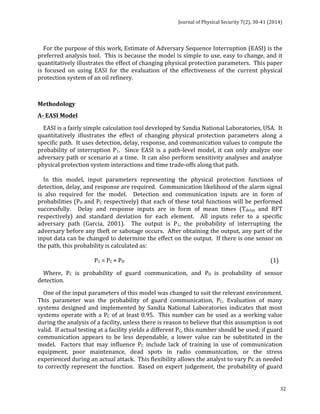 Journal 
of 
Physical 
Security 
7(2), 
30-­‐41 
(2014) 
For 
the 
purpose 
of 
this 
work, 
Estimate 
of 
Adversary 
Sequence 
Interruption 
(EASI) 
is 
the 
preferred 
analysis 
tool. 
This 
is 
because 
the 
model 
is 
simple 
to 
use, 
easy 
to 
change, 
and 
it 
quantitatively 
illustrates 
the 
effect 
of 
changing 
physical 
protection 
parameters. 
This 
paper 
is 
focused 
on 
using 
EASI 
for 
the 
evaluation 
of 
the 
effectiveness 
of 
the 
current 
physical 
protection 
system 
of 
an 
oil 
refinery. 
Methodology 
A-­‐ 
EASI 
Model 
EASI 
is 
a 
fairly 
simple 
calculation 
tool 
developed 
by 
Sandia 
National 
Laboratories, 
USA. 
It 
quantitatively 
illustrates 
the 
effect 
of 
changing 
physical 
protection 
parameters 
along 
a 
specific 
path. 
It 
uses 
detection, 
delay, 
response, 
and 
communication 
values 
to 
compute 
the 
probability 
of 
interruption 
P1. 
Since 
EASI 
is 
a 
path-­‐level 
model, 
it 
can 
only 
analyze 
one 
adversary 
path 
or 
scenario 
at 
a 
time. 
It 
can 
also 
perform 
sensitivity 
analyses 
and 
analyze 
physical 
protection 
system 
interactions 
and 
time 
trade-­‐offs 
along 
that 
path. 
In 
this 
model, 
input 
parameters 
representing 
the 
physical 
protection 
functions 
of 
detection, 
delay, 
and 
response 
are 
required. 
Communication 
likelihood 
of 
the 
alarm 
signal 
is 
also 
required 
for 
the 
model. 
Detection 
and 
communication 
inputs 
are 
in 
form 
of 
probabilities 
(PD 
and 
PC 
respectively) 
that 
each 
of 
these 
total 
functions 
will 
be 
performed 
successfully. 
Delay 
and 
response 
inputs 
are 
in 
form 
of 
mean 
times 
(Tdelay 
and 
RFT 
respectively) 
and 
standard 
deviation 
for 
each 
element. 
All 
inputs 
refer 
to 
a 
specific 
adversary 
path 
(Garcia, 
2001). 
The 
output 
is 
P1, 
the 
probability 
of 
interrupting 
the 
adversary 
before 
any 
theft 
or 
sabotage 
occurs. 
After 
obtaining 
the 
output, 
any 
part 
of 
the 
input 
data 
can 
be 
changed 
to 
determine 
the 
effect 
on 
the 
output. 
If 
there 
is 
one 
sensor 
on 
the 
path, 
this 
probability 
is 
calculated 
as: 
32 
P1 
= 
PC 
× 
PD 
(1) 
Where, 
PC 
is 
probability 
of 
guard 
communication, 
and 
PD 
is 
probability 
of 
sensor 
detection. 
One 
of 
the 
input 
parameters 
of 
this 
model 
was 
changed 
to 
suit 
the 
relevant 
environment. 
This 
parameter 
was 
the 
probability 
of 
guard 
communication, 
PC. 
Evaluation 
of 
many 
systems 
designed 
and 
implemented 
by 
Sandia 
National 
Laboratories 
indicates 
that 
most 
systems 
operate 
with 
a 
PC 
of 
at 
least 
0.95. 
This 
number 
can 
be 
used 
as 
a 
working 
value 
during 
the 
analysis 
of 
a 
facility, 
unless 
there 
is 
reason 
to 
believe 
that 
this 
assumption 
is 
not 
valid. 
If 
actual 
testing 
at 
a 
facility 
yields 
a 
different 
PC, 
this 
number 
should 
be 
used; 
if 
guard 
communication 
appears 
to 
be 
less 
dependable, 
a 
lower 
value 
can 
be 
substituted 
in 
the 
model. 
Factors 
that 
may 
influence 
PC 
include 
lack 
of 
training 
in 
use 
of 
communication 
equipment, 
poor 
maintenance, 
dead 
spots 
in 
radio 
communication, 
or 
the 
stress 
experienced 
during 
an 
actual 
attack. 
This 
flexibility 
allows 
the 
analyst 
to 
vary 
Pc 
as 
needed 
to 
correctly 
represent 
the 
function. 
Based 
on 
expert 
judgement, 
the 
probability 
of 
guard 
 
