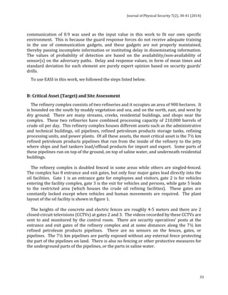 Journal 
of 
Physical 
Security 
7(2), 
30-­‐41 
(2014) 
communication 
of 
0.9 
was 
used 
as 
the 
input 
value 
in 
this 
work 
to 
fit 
our 
own 
specific 
environment. 
This 
is 
because 
the 
guard 
response 
forces 
do 
not 
receive 
adequate 
training 
in 
the 
use 
of 
communication 
gadgets, 
and 
these 
gadgets 
are 
not 
properly 
maintained, 
thereby 
passing 
incomplete 
information 
or 
instituting 
delay 
in 
disseminating 
information. 
The 
values 
of 
probability 
of 
detection 
are 
based 
on 
the 
availability/non-­‐availability 
of 
sensor(s) 
on 
the 
adversary 
paths. 
Delay 
and 
response 
values, 
in 
form 
of 
mean 
times 
and 
standard 
deviation 
for 
each 
element 
are 
purely 
expert 
opinion 
based 
on 
security 
guards’ 
drills. 
To 
use 
EASI 
in 
this 
work, 
we 
followed 
the 
steps 
listed 
below. 
B-­‐ 
Critical 
Asset 
(Target) 
and 
Site 
Assessment 
The 
refinery 
complex 
consists 
of 
two 
refineries 
and 
it 
occupies 
an 
area 
of 
900 
hectares. 
It 
is 
bounded 
on 
the 
south 
by 
muddy 
vegetation 
and 
sea, 
and 
on 
the 
north, 
east, 
and 
west 
by 
dry 
ground. 
There 
are 
many 
streams, 
creeks, 
residential 
buildings, 
and 
shops 
near 
the 
complex. 
These 
two 
refineries 
have 
combined 
processing 
capacity 
of 
210,000 
barrels 
of 
crude 
oil 
per 
day. 
This 
refinery 
complex 
houses 
different 
assets 
such 
as 
the 
administrative 
and 
technical 
buildings, 
oil 
pipelines, 
refined 
petroleum 
products 
storage 
tanks, 
refining 
processing 
units, 
and 
power 
plants. 
Of 
all 
these 
assets, 
the 
most 
critical 
asset 
is 
the 
7½ 
km 
refined 
petroleum 
products 
pipelines 
that 
run 
from 
the 
inside 
of 
the 
refinery 
to 
the 
jetty 
where 
ships 
and 
fuel 
tankers 
load/offload 
products 
for 
import 
and 
export. 
Some 
parts 
of 
these 
pipelines 
run 
on 
top 
of 
the 
ground, 
on 
top 
of 
saline 
water, 
and 
underneath 
residential 
buildings. 
The 
refinery 
complex 
is 
doubled 
fenced 
in 
some 
areas 
while 
others 
are 
singled-­‐fenced. 
The 
complex 
has 
8 
entrance 
and 
exit 
gates, 
but 
only 
four 
major 
gates 
lead 
directly 
into 
the 
oil 
facilities. 
Gate 
1 
is 
an 
entrance 
gate 
for 
employees 
and 
visitors, 
gate 
2 
is 
for 
vehicles 
entering 
the 
facility 
complex, 
gate 
3 
is 
the 
exit 
for 
vehicles 
and 
persons, 
while 
gate 
5 
leads 
to 
the 
restricted 
area 
(which 
houses 
the 
crude 
oil 
refining 
facilities). 
These 
gates 
are 
constantly 
locked 
except 
when 
vehicles 
and 
human 
movements 
are 
required. 
The 
plant 
layout 
of 
the 
oil 
facility 
is 
shown 
in 
figure 
1. 
The 
heights 
of 
the 
concrete 
and 
electric 
fences 
are 
roughly 
4-­‐5 
meters 
and 
there 
are 
2 
closed-­‐circuit 
televisions 
(CCTVs) 
at 
gates 
2 
and 
3. 
The 
videos 
recorded 
by 
these 
CCTVs 
are 
sent 
to 
and 
monitored 
by 
the 
control 
room. 
There 
are 
security 
operatives’ 
posts 
at 
the 
entrance 
and 
exit 
gates 
of 
the 
refinery 
complex 
and 
at 
some 
distances 
along 
the 
7½ 
km 
refined 
petroleum 
products 
pipelines. 
There 
are 
no 
sensors 
on 
the 
fences, 
gates, 
or 
pipelines. 
The 
7½ 
km 
pipelines 
are 
partly 
exposed 
without 
any 
external 
fence 
protecting 
the 
part 
of 
the 
pipelines 
on 
land. 
There 
is 
also 
no 
fencing 
or 
other 
protective 
measures 
for 
the 
underground 
parts 
of 
the 
pipelines, 
or 
the 
parts 
in 
saline 
water. 
33 
 