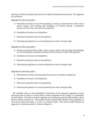Journal 
of 
Physical 
Security 
7(2), 
30-­‐41 
(2014) 
detection; 
and 
the 
principles 
of 
protection-­‐in-­‐depth 
and 
balanced 
protection. 
The 
upgrades 
are 
as 
follows: 
Upgrades 
for 
adversary 
path 
1 
A. Demolition 
of 
shops 
on 
top 
of 
the 
pipelines, 
erecting 
an 
external 
fence 
with 
a 
fence 
sensor 
system, 
and 
ensuring 
that 
buildings 
are 
erected 
beyond 
a 
mandatory 
distance 
of 
25 
m 
from 
one 
side 
of 
the 
pipelines; 
37 
B. Installation 
of 
sensors 
on 
oil 
pipelines; 
C. Relocation 
of 
guards 
closer 
to 
the 
pipelines; 
D. Enclosing 
the 
pipelines 
in 
a 
more 
hardened 
case 
with 
a 
stronger 
alloy. 
Upgrades 
for 
adversary 
path 
2 
A. Erection 
of 
external 
fence 
with 
a 
fence 
sensor 
system 
and 
ensuring 
that 
buildings 
are 
erected 
beyond 
a 
mandatory 
distance 
of 
25 
m 
from 
one 
side 
of 
the 
pipelines; 
B. Installation 
of 
sensors 
on 
oil 
pipelines; 
C. Relocation 
of 
guards 
closer 
to 
the 
pipelines; 
D. Enclosing 
the 
pipelines 
in 
a 
more 
hardened 
case 
with 
a 
stronger 
alloy. 
Upgrades 
for 
adversary 
path 
3 
A. Destruction 
of 
creeks, 
and 
mounting 
of 
sea/water 
surveillance 
equipment; 
B. 
Installation 
of 
sensors 
on 
oil 
pipelines; 
C. Relocation 
of 
guards 
closer 
to 
the 
pipelines; 
D. Enclosing 
the 
pipelines 
in 
a 
more 
hardened 
case 
with 
a 
stronger 
alloy. 
We 
assigned 
values 
to 
the 
probability 
of 
detection 
of 
the 
proposed 
upgrades 
on 
each 
adversary 
path 
in 
order 
to 
see 
the 
effects 
of 
these 
upgrades 
on 
the 
output, 
i.e., 
probability 
of 
interruption. 
The 
effects 
of 
these 
upgrades 
were 
analyzed 
using 
the 
EASI 
model 
to 
show 
the 
new 
values 
of 
output, 
P1. 
The 
results 
of 
some 
selected 
EASI 
analysis 
of 
the 
upgrades 
on 
each 
of 
the 
adversary 
paths 
1, 
2 
and 
3 
are 
shown 
below. 
The 
result 
of 
EASI 
analysis 
of 
upgrade 
A 
on 
adversary 
path 
1 
is 
shown 
in 
figure 
4. 
 