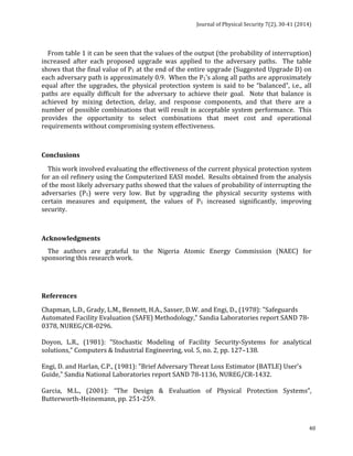 Journal 
of 
Physical 
Security 
7(2), 
30-­‐41 
(2014) 
From 
table 
1 
it 
can 
be 
seen 
that 
the 
values 
of 
the 
output 
(the 
probability 
of 
interruption) 
increased 
after 
each 
proposed 
upgrade 
was 
applied 
to 
the 
adversary 
paths. 
The 
table 
shows 
that 
the 
final 
value 
of 
P1 
at 
the 
end 
of 
the 
entire 
upgrade 
(Suggested 
Upgrade 
D) 
on 
each 
adversary 
path 
is 
approximately 
0.9. 
When 
the 
P1’s 
along 
all 
paths 
are 
approximately 
equal 
after 
the 
upgrades, 
the 
physical 
protection 
system 
is 
said 
to 
be 
“balanced”, 
i.e., 
all 
paths 
are 
equally 
difficult 
for 
the 
adversary 
to 
achieve 
their 
goal. 
Note 
that 
balance 
is 
achieved 
by 
mixing 
detection, 
delay, 
and 
response 
components, 
and 
that 
there 
are 
a 
number 
of 
possible 
combinations 
that 
will 
result 
in 
acceptable 
system 
performance. 
This 
provides 
the 
opportunity 
to 
select 
combinations 
that 
meet 
cost 
and 
operational 
requirements 
without 
compromising 
system 
effectiveness. 
Conclusions 
This 
work 
involved 
evaluating 
the 
effectiveness 
of 
the 
current 
physical 
protection 
system 
for 
an 
oil 
refinery 
using 
the 
Computerized 
EASI 
model. 
Results 
obtained 
from 
the 
analysis 
of 
the 
most 
likely 
adversary 
paths 
showed 
that 
the 
values 
of 
probability 
of 
interrupting 
the 
adversaries 
(P1) 
were 
very 
low. 
But 
by 
upgrading 
the 
physical 
security 
systems 
with 
certain 
measures 
and 
equipment, 
the 
values 
of 
P1 
increased 
significantly, 
improving 
security. 
Acknowledgments 
The 
authors 
are 
grateful 
to 
the 
Nigeria 
Atomic 
Energy 
Commission 
(NAEC) 
for 
sponsoring 
this 
research 
work. 
References 
Chapman, 
L.D., 
Grady, 
L.M., 
Bennett, 
H.A., 
Sasser, 
D.W. 
and 
Engi, 
D., 
(1978): 
"Safeguards 
Automated 
Facility 
Evaluation 
(SAFE) 
Methodology," 
Sandia 
Laboratories 
report 
SAND 
78-­‐ 
0378, 
NUREG/CR-­‐0296. 
Doyon, 
L.R., 
(1981): 
“Stochastic 
Modeling 
of 
Facility 
Security-­‐Systems 
for 
analytical 
solutions,” 
Computers 
& 
Industrial 
Engineering, 
vol. 
5, 
no. 
2, 
pp. 
127–138. 
Engi, 
D. 
and 
Harlan, 
C.P., 
(1981): 
"Brief 
Adversary 
Threat 
Loss 
Estimator 
(BATLE) 
User's 
Guide," 
Sandia 
National 
Laboratories 
report 
SAND 
78-­‐1136, 
NUREG/CR-­‐1432. 
Garcia, 
M.L., 
(2001): 
“The 
Design 
& 
Evaluation 
of 
Physical 
Protection 
Systems”, 
Butterworth-­‐Heinemann, 
pp. 
251-­‐259. 
40 
 
