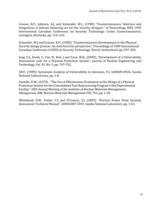 Journal 
of 
Physical 
Security 
7(2), 
30-­‐41 
(2014) 
Grassie, 
R.P., 
Johnson, 
A.J. 
and 
Schneider, 
W.J., 
(1990): 
“Countermeasures 
Selection 
and 
Integration: 
A 
delicate 
balancing 
act 
for 
the 
security 
designer,” 
in 
Proceedings 
IEEE 
1990 
International 
Carnahan 
Conference 
on 
Security 
Technology: 
Crime 
Countermeasures, 
Lexington, 
Kentucky, 
pp. 
116–123. 
Schneider, 
W.J 
and 
Grassie, 
R.P., 
(1989): 
“Countermeasures 
Development 
in 
the 
Physical 
Security 
design 
process: 
An 
Anti-­‐terrorist 
perspective,” 
Proceedings 
of 
1989 
International 
Carnahan 
Conference 
of 
IEEE 
on 
Security 
Technology, 
Zurich, 
Switzerland, 
pp. 
297–302. 
Jang, 
S.S., 
Kwak, 
S., 
Yoo, 
H., 
Kim, 
J 
and 
Yoon, 
W.K., 
(2009); 
“Development 
of 
a 
Vulnerability 
Assessment 
code 
for 
a 
Physical 
Protection 
System”, 
Journal 
of 
Nuclear 
Engineering 
and 
Technology, 
Vol. 
41, 
No. 
5, 
pp. 
747-­‐752. 
SAVI, 
(1989): 
Systematic 
Analysis 
of 
Vulnerability 
to 
Intrusion, 
V1, 
SAND89-­‐0926, 
Sandia 
National 
Laboratories, 
pp. 
1-­‐8. 
Swindle, 
D.W., 
(1979): 
"The 
Use 
of 
Effectiveness 
Evaluation 
in 
the 
Design 
of 
a 
Physical 
Protection 
System 
for 
the 
Consolidated 
Fuel 
Reprocessing 
Program's 
Hot 
Experimental 
Facility," 
20th 
Annual 
Meeting 
of 
the 
Institute 
of 
Nuclear 
Materials 
Management, 
Albuqueraue, 
NM; 
Nuclear 
Materials 
Management 
VIII, 
761, 
pp. 
1-­‐20. 
Whitehead, 
D.W., 
Potter, 
C.S 
and 
O’Connor, 
S.L 
(2007): 
“Nuclear 
Power 
Plant 
Security 
Assessment 
Technical 
Manual”, 
SAND2007-­‐5591, 
Sandia 
National 
Laboratory, 
pp. 
1-­‐63. 
41 
 