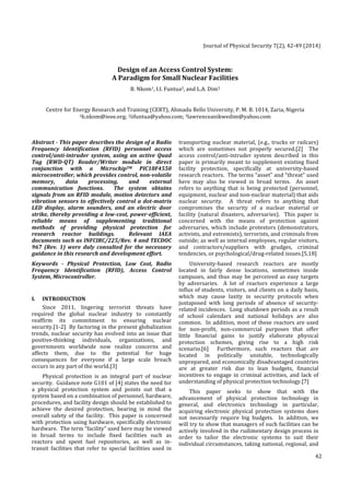 Journal 
of 
Physical 
Security 
7(2), 
42-­‐49 
(2014) 
42 
Design 
of 
an 
Access 
Control 
System: 
A 
Paradigm 
for 
Small 
Nuclear 
Facilities 
B. 
Nkom1, 
I.I. 
Funtua2, 
and 
L.A. 
Dim3 
Centre 
for 
Energy 
Research 
and 
Training 
(CERT), 
Ahmadu 
Bello 
University, 
P. 
M. 
B. 
1014, 
Zaria, 
Nigeria 
1b.nkom@ieee.org; 
2iifuntua@yahoo.com; 
3lawrenceanikwedim@yahoo.com 
Abstract 
-­‐ 
This 
paper 
describes 
the 
design 
of 
a 
Radio 
Frequency 
Identification 
(RFID) 
personnel 
access 
control/anti-­‐intruder 
system, 
using 
an 
active 
Quad 
Tag 
(RWD-­‐QT) 
Reader/Writer 
module 
in 
direct 
conjunction 
with 
a 
MicrochipTM 
PIC18F4550 
microcontroller, 
which 
provides 
control, 
non-­‐volatile 
memory, 
data 
processing, 
and 
external 
communication 
functions. 
The 
system 
obtains 
signals 
from 
an 
RFID 
module, 
motion 
detectors 
and 
vibration 
sensors 
to 
effectively 
control 
a 
dot-­‐matrix 
LED 
display, 
alarm 
sounders, 
and 
an 
electric 
door 
strike, 
thereby 
providing 
a 
low-­‐cost, 
power-­‐efficient, 
reliable 
means 
of 
supplementing 
traditional 
methods 
of 
providing 
physical 
protection 
for 
research 
reactor 
buildings. 
Relevant 
IAEA 
documents 
such 
as 
INFCIRC/225/Rev. 
4 
and 
TECDOC 
967 
(Rev. 
1) 
were 
duly 
consulted 
for 
the 
necessary 
guidance 
in 
this 
research 
and 
development 
effort. 
Keywords 
-­‐ 
Physical 
Protection, 
Low 
Cost, 
Radio 
Frequency 
Identification 
(RFID), 
Access 
Control 
System, 
Microcontroller. 
I. 
INTRODUCTION 
Since 
2011, 
lingering 
terrorist 
threats 
have 
required 
the 
global 
nuclear 
industry 
to 
constantly 
reaffirm 
its 
commitment 
to 
ensuring 
nuclear 
security.[1-­‐2] 
By 
factoring 
in 
the 
present 
globalization 
trends, 
nuclear 
security 
has 
evolved 
into 
an 
issue 
that 
positive-­‐thinking 
individuals, 
organizations, 
and 
governments 
worldwide 
now 
realize 
concerns 
and 
affects 
them, 
due 
to 
the 
potential 
for 
huge 
consequences 
for 
everyone 
if 
a 
large 
scale 
breach 
occurs 
in 
any 
part 
of 
the 
world.[3] 
Physical 
protection 
is 
an 
integral 
part 
of 
nuclear 
security. 
Guidance 
note 
G101 
of 
[4] 
states 
the 
need 
for 
a 
physical 
protection 
system 
and 
points 
out 
that 
a 
system 
based 
on 
a 
combination 
of 
personnel, 
hardware, 
procedures, 
and 
facility 
design 
should 
be 
established 
to 
achieve 
the 
desired 
protection, 
bearing 
in 
mind 
the 
overall 
safety 
of 
the 
facility. 
This 
paper 
is 
concerned 
with 
protection 
using 
hardware, 
specifically 
electronic 
hardware. 
The 
term 
“facility” 
used 
here 
may 
be 
viewed 
in 
broad 
terms 
to 
include 
fixed 
facilities 
such 
as 
reactors 
and 
spent 
fuel 
repositories, 
as 
well 
as 
in-­‐ 
transit 
facilities 
that 
refer 
to 
special 
facilities 
used 
in 
transporting 
nuclear 
material, 
(e.g., 
trucks 
or 
railcars) 
which 
are 
sometimes 
not 
properly 
secured.[2] 
The 
access 
control/anti-­‐intruder 
system 
described 
in 
this 
paper 
is 
primarily 
meant 
to 
supplement 
existing 
fixed 
facility 
protection, 
specifically 
at 
university-­‐based 
research 
reactors. 
The 
terms 
“asset” 
and 
“threat” 
used 
here 
may 
also 
be 
viewed 
in 
broad 
terms. 
An 
asset 
refers 
to 
anything 
that 
is 
being 
protected 
(personnel, 
equipment, 
nuclear 
and 
non-­‐nuclear 
material) 
that 
aids 
nuclear 
security. 
A 
threat 
refers 
to 
anything 
that 
compromises 
the 
security 
of 
a 
nuclear 
material 
or 
facility 
(natural 
disasters, 
adversaries). 
This 
paper 
is 
concerned 
with 
the 
means 
of 
protection 
against 
adversaries, 
which 
include 
protestors 
(demonstrators, 
activists, 
and 
extremists), 
terrorists, 
and 
criminals 
from 
outside; 
as 
well 
as 
internal 
employees, 
regular 
visitors, 
and 
contractors/suppliers 
with 
grudges, 
criminal 
tendencies, 
or 
psychological/drug-­‐related 
issues.[5,18] 
University-­‐based 
research 
reactors 
are 
mostly 
located 
in 
fairly 
dense 
locations, 
sometimes 
inside 
campuses, 
and 
thus 
may 
be 
perceived 
as 
easy 
targets 
by 
adversaries. 
A 
lot 
of 
reactors 
experience 
a 
large 
influx 
of 
students, 
visitors, 
and 
clients 
on 
a 
daily 
basis, 
which 
may 
cause 
laxity 
in 
security 
protocols 
when 
juxtaposed 
with 
long 
periods 
of 
absence 
of 
security-­‐ 
related 
incidences. 
Long 
shutdown 
periods 
as 
a 
result 
of 
school 
calendars 
and 
national 
holidays 
are 
also 
common. 
In 
addition, 
most 
of 
these 
reactors 
are 
used 
for 
non-­‐profit, 
non-­‐commercial 
purposes 
that 
offer 
little 
financial 
gains 
to 
justify 
elaborate 
physical 
protection 
schemes, 
giving 
rise 
to 
a 
high 
risk 
scenario.[6] 
Furthermore, 
such 
reactors 
that 
are 
located 
in 
politically 
unstable, 
technologically 
unprepared, 
and 
economically 
disadvantaged 
countries 
are 
at 
greater 
risk 
due 
to 
lean 
budgets, 
financial 
incentives 
to 
engage 
in 
criminal 
activities, 
and 
lack 
of 
understanding 
of 
physical 
protection 
technology.[7] 
This 
paper 
seeks 
to 
show 
that 
with 
the 
advancement 
of 
physical 
protection 
technology 
in 
general, 
and 
electronics 
technology 
in 
particular, 
acquiring 
electronic 
physical 
protection 
systems 
does 
not 
necessarily 
require 
big 
budgets. 
In 
addition, 
we 
will 
try 
to 
show 
that 
managers 
of 
such 
facilities 
can 
be 
actively 
involved 
in 
the 
rudimentary 
design 
process 
in 
order 
to 
tailor 
the 
electronic 
systems 
to 
suit 
their 
individual 
circumstances, 
taking 
national, 
regional, 
and 
 