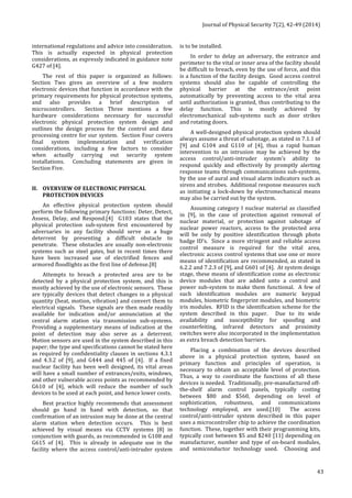 Journal 
of 
Physical 
Security 
7(2), 
42-­‐49 
(2014) 
43 
international 
regulations 
and 
advice 
into 
consideration. 
This 
is 
actually 
expected 
in 
physical 
protection 
considerations, 
as 
expressly 
indicated 
in 
guidance 
note 
G427 
of 
[4]. 
The 
rest 
of 
this 
paper 
is 
organized 
as 
follows: 
Section 
Two 
gives 
an 
overview 
of 
a 
few 
modern 
electronic 
devices 
that 
function 
in 
accordance 
with 
the 
primary 
requirements 
for 
physical 
protection 
systems, 
and 
also 
provides 
a 
brief 
description 
of 
microcontrollers. 
Section 
Three 
mentions 
a 
few 
hardware 
considerations 
necessary 
for 
successful 
electronic 
physical 
protection 
system 
design 
and 
outlines 
the 
design 
process 
for 
the 
control 
and 
data 
processing 
centre 
for 
our 
system. 
Section 
Four 
covers 
final 
system 
implementation 
and 
verification 
considerations, 
including 
a 
few 
factors 
to 
consider 
when 
actually 
carrying 
out 
security 
system 
installations. 
Concluding 
statements 
are 
given 
in 
Section 
Five. 
II. OVERVIEW 
OF 
ELECTRONIC 
PHYSICAL 
PROTECTION 
DEVICES 
An 
effective 
physical 
protection 
system 
should 
perform 
the 
following 
primary 
functions: 
Deter, 
Detect, 
Assess, 
Delay, 
and 
Respond.[4] 
G103 
states 
that 
the 
physical 
protection 
sub-­‐system 
first 
encountered 
by 
adversaries 
in 
any 
facility 
should 
serve 
as 
a 
huge 
deterrent 
by 
presenting 
a 
difficult 
obstacle 
to 
penetrate. 
These 
obstacles 
are 
usually 
non-­‐electronic 
systems 
such 
as 
steel 
gates, 
but 
in 
recent 
times 
there 
have 
been 
increased 
use 
of 
electrified 
fences 
and 
armored 
floodlights 
as 
the 
first 
line 
of 
defense.[8] 
Attempts 
to 
breach 
a 
protected 
area 
are 
to 
be 
detected 
by 
a 
physical 
protection 
system, 
and 
this 
is 
mostly 
achieved 
by 
the 
use 
of 
electronic 
sensors. 
These 
are 
typically 
devices 
that 
detect 
changes 
in 
a 
physical 
quantity 
(heat, 
motion, 
vibration) 
and 
convert 
them 
to 
electrical 
signals. 
These 
signals 
are 
then 
made 
readily 
available 
for 
indication 
and/or 
annunciation 
at 
the 
central 
alarm 
station 
via 
transmission 
sub-­‐systems. 
Providing 
a 
supplementary 
means 
of 
indication 
at 
the 
point 
of 
detection 
may 
also 
serve 
as 
a 
deterrent. 
Motion 
sensors 
are 
used 
in 
the 
system 
described 
in 
this 
paper; 
the 
type 
and 
specifications 
cannot 
be 
stated 
here 
as 
required 
by 
confidentiality 
clauses 
in 
sections 
4.3.1 
and 
4.3.2 
of 
[9], 
and 
G444 
and 
445 
of 
[4]. 
If 
a 
fixed 
nuclear 
facility 
has 
been 
well 
designed, 
its 
vital 
areas 
will 
have 
a 
small 
number 
of 
entrances/exits, 
windows, 
and 
other 
vulnerable 
access 
points 
as 
recommended 
by 
G610 
of 
[4], 
which 
will 
reduce 
the 
number 
of 
such 
devices 
to 
be 
used 
at 
each 
point, 
and 
hence 
lower 
costs. 
Best 
practice 
highly 
recommends 
that 
assessment 
should 
go 
hand 
in 
hand 
with 
detection, 
so 
that 
confirmation 
of 
an 
intrusion 
may 
be 
done 
at 
the 
central 
alarm 
station 
when 
detection 
occurs. 
This 
is 
best 
achieved 
by 
visual 
means 
via 
CCTV 
systems 
[8] 
in 
conjunction 
with 
guards, 
as 
recommended 
in 
G108 
and 
G615 
of 
[4]. 
This 
is 
already 
in 
adequate 
use 
in 
the 
facility 
where 
the 
access 
control/anti-­‐intruder 
system 
is 
to 
be 
installed. 
In 
order 
to 
delay 
an 
adversary, 
the 
entrance 
and 
perimeter 
to 
the 
vital 
or 
inner 
area 
of 
the 
facility 
should 
be 
difficult 
to 
breach, 
even 
by 
the 
use 
of 
force, 
and 
this 
is 
a 
function 
of 
the 
facility 
design. 
Good 
access 
control 
systems 
should 
also 
be 
capable 
of 
controlling 
the 
physical 
barrier 
at 
the 
entrance/exit 
point 
automatically 
by 
preventing 
access 
to 
the 
vital 
area 
until 
authorization 
is 
granted, 
thus 
contributing 
to 
the 
delay 
function. 
This 
is 
mostly 
achieved 
by 
electromechanical 
sub-­‐systems 
such 
as 
door 
strikes 
and 
rotating 
doors. 
A 
well-­‐designed 
physical 
protection 
system 
should 
always 
assume 
a 
threat 
of 
sabotage, 
as 
stated 
in 
7.1.1 
of 
[9] 
and 
G104 
and 
G110 
of 
[4], 
thus 
a 
rapid 
human 
intervention 
to 
an 
intrusion 
may 
be 
achieved 
by 
the 
access 
control/anti-­‐intruder 
system’s 
ability 
to 
respond 
quickly 
and 
effectively 
by 
promptly 
alerting 
response 
teams 
through 
communications 
sub-­‐systems, 
by 
the 
use 
of 
aural 
and 
visual 
alarm 
indicators 
such 
as 
sirens 
and 
strobes. 
Additional 
response 
measures 
such 
as 
initiating 
a 
lock-­‐down 
by 
electromechanical 
means 
may 
also 
be 
carried 
out 
by 
the 
system. 
Assuming 
category 
I 
nuclear 
material 
as 
classified 
in 
[9], 
in 
the 
case 
of 
protection 
against 
removal 
of 
nuclear 
material, 
or 
protection 
against 
sabotage 
of 
nuclear 
power 
reactors, 
access 
to 
the 
protected 
area 
will 
be 
only 
by 
positive 
identification 
through 
photo 
badge 
ID’s. 
Since 
a 
more 
stringent 
and 
reliable 
access 
control 
measure 
is 
required 
for 
the 
vital 
area, 
electronic 
access 
control 
systems 
that 
use 
one 
or 
more 
means 
of 
identification 
are 
recommended, 
as 
stated 
in 
6.2.2 
and 
7.2.3 
of 
[9], 
and 
G601 
of 
[4]. 
At 
system 
design 
stage, 
these 
means 
of 
identification 
come 
as 
electronic 
device 
modules 
that 
are 
added 
unto 
a 
control 
and 
power 
sub-­‐system 
to 
make 
them 
functional. 
A 
few 
of 
such 
identification 
modules 
are 
numeric 
keypad 
modules, 
biometric 
fingerprint 
modules, 
and 
biometric 
iris 
modules. 
RFID 
is 
the 
identification 
scheme 
for 
the 
system 
described 
in 
this 
paper. 
Due 
to 
its 
wide 
availability 
and 
susceptibility 
for 
spoofing 
and 
counterfeiting, 
infrared 
detectors 
and 
proximity 
switches 
were 
also 
incorporated 
in 
the 
implementation 
as 
extra 
breach 
detection 
barriers. 
Placing 
a 
combination 
of 
the 
devices 
described 
above 
in 
a 
physical 
protection 
system, 
based 
on 
primary 
function 
and 
principles 
of 
operation, 
is 
necessary 
to 
obtain 
an 
acceptable 
level 
of 
protection. 
Thus, 
a 
way 
to 
coordinate 
the 
functions 
of 
all 
these 
devices 
is 
needed. 
Traditionally, 
pre-­‐manufactured 
off-­‐ 
the-­‐shelf 
alarm 
control 
panels, 
typically 
costing 
between 
$80 
and 
$560, 
depending 
on 
level 
of 
sophistication, 
robustness, 
and 
communications 
technology 
employed, 
are 
used.[10] 
The 
access 
control/anti-­‐intruder 
system 
described 
in 
this 
paper 
uses 
a 
microcontroller 
chip 
to 
achieve 
the 
coordination 
function. 
These, 
together 
with 
their 
programming 
kits, 
typically 
cost 
between 
$5 
and 
$240 
[11] 
depending 
on 
manufacturer, 
number 
and 
type 
of 
on-­‐board 
modules, 
and 
semiconductor 
technology 
used. 
Choosing 
and 
 