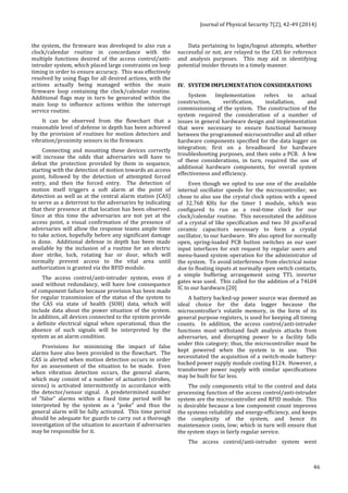 Journal 
of 
Physical 
Security 
7(2), 
42-­‐49 
(2014) 
46 
the 
system, 
the 
firmware 
was 
developed 
to 
also 
run 
a 
clock/calendar 
routine 
in 
concordance 
with 
the 
multiple 
functions 
desired 
of 
the 
access 
control/anti-­‐ 
intruder 
system, 
which 
placed 
large 
constraints 
on 
loop 
timing 
in 
order 
to 
ensure 
accuracy. 
This 
was 
effectively 
resolved 
by 
using 
flags 
for 
all 
desired 
actions, 
with 
the 
actions 
actually 
being 
managed 
within 
the 
main 
firmware 
loop 
containing 
the 
clock/calendar 
routine. 
Additional 
flags 
may 
in 
turn 
be 
generated 
within 
the 
main 
loop 
to 
influence 
actions 
within 
the 
interrupt 
service 
routine. 
It 
can 
be 
observed 
from 
the 
flowchart 
that 
a 
reasonable 
level 
of 
defense 
in 
depth 
has 
been 
achieved 
by 
the 
provision 
of 
routines 
for 
motion 
detectors 
and 
vibration/proximity 
sensors 
in 
the 
firmware. 
Connecting 
and 
mounting 
these 
devices 
correctly 
will 
increase 
the 
odds 
that 
adversaries 
will 
have 
to 
defeat 
the 
protection 
provided 
by 
them 
in 
sequence, 
starting 
with 
the 
detection 
of 
motion 
towards 
an 
access 
point, 
followed 
by 
the 
detection 
of 
attempted 
forced 
entry, 
and 
then 
the 
forced 
entry. 
The 
detection 
of 
motion 
itself 
triggers 
a 
soft 
alarm 
at 
the 
point 
of 
detection 
as 
well 
as 
at 
the 
central 
alarm 
station 
(CAS) 
to 
serve 
as 
a 
deterrent 
to 
the 
adversaries 
by 
indicating 
that 
their 
presence 
at 
that 
location 
has 
been 
observed. 
Since 
at 
this 
time 
the 
adversaries 
are 
not 
yet 
at 
the 
access 
point, 
a 
visual 
confirmation 
of 
the 
presence 
of 
adversaries 
will 
allow 
the 
response 
teams 
ample 
time 
to 
take 
action, 
hopefully 
before 
any 
significant 
damage 
is 
done. 
Additional 
defense 
in 
depth 
has 
been 
made 
available 
by 
the 
inclusion 
of 
a 
routine 
for 
an 
electric 
door 
strike, 
lock, 
rotating 
bar 
or 
door, 
which 
will 
normally 
prevent 
access 
to 
the 
vital 
area 
until 
authorization 
is 
granted 
via 
the 
RFID 
module. 
The 
access 
control/anti-­‐intruder 
system, 
even 
if 
used 
without 
redundancy, 
will 
have 
low 
consequence 
of 
component 
failure 
because 
provision 
has 
been 
made 
for 
regular 
transmission 
of 
the 
status 
of 
the 
system 
to 
the 
CAS 
via 
state 
of 
health 
(SOH) 
data, 
which 
will 
include 
data 
about 
the 
power 
situation 
of 
the 
system. 
In 
addition, 
all 
devices 
connected 
to 
the 
system 
provide 
a 
definite 
electrical 
signal 
when 
operational, 
thus 
the 
absence 
of 
such 
signals 
will 
be 
interpreted 
by 
the 
system 
as 
an 
alarm 
condition. 
Provisions 
for 
minimizing 
the 
impact 
of 
false 
alarms 
have 
also 
been 
provided 
in 
the 
flowchart. 
The 
CAS 
is 
alerted 
when 
motion 
detection 
occurs 
in 
order 
for 
an 
assessment 
of 
the 
situation 
to 
be 
made. 
Even 
when 
vibration 
detection 
occurs, 
the 
general 
alarm, 
which 
may 
consist 
of 
a 
number 
of 
actuators 
(strobes, 
sirens) 
is 
activated 
intermittently 
in 
accordance 
with 
the 
detector/sensor 
signal. 
A 
predetermined 
number 
of 
“false” 
alarms 
within 
a 
fixed 
time 
period 
will 
be 
interpreted 
by 
the 
system 
as 
a 
“poke” 
and 
thus 
the 
general 
alarm 
will 
be 
fully 
activated. 
This 
time 
period 
should 
be 
adequate 
for 
guards 
to 
carry 
out 
a 
thorough 
investigation 
of 
the 
situation 
to 
ascertain 
if 
adversaries 
may 
be 
responsible 
for 
it. 
Data 
pertaining 
to 
login/logout 
attempts, 
whether 
successful 
or 
not, 
are 
relayed 
to 
the 
CAS 
for 
reference 
and 
analysis 
purposes. 
This 
may 
aid 
in 
identifying 
potential 
insider 
threats 
in 
a 
timely 
manner. 
IV. SYSTEM 
IMPLEMENTATION 
CONSIDERATIONS 
System 
Implementation 
refers 
to 
actual 
construction, 
verification, 
installation, 
and 
commissioning 
of 
the 
system. 
The 
construction 
of 
the 
system 
required 
the 
consideration 
of 
a 
number 
of 
issues 
in 
general 
hardware 
design 
and 
implementation 
that 
were 
necessary 
to 
ensure 
functional 
harmony 
between 
the 
programmed 
microcontroller 
and 
all 
other 
hardware 
components 
specified 
for 
the 
data 
logger 
on 
integration; 
first 
on 
a 
breadboard 
for 
hardware 
troubleshooting 
purposes, 
and 
then 
onto 
a 
PCB. 
A 
few 
of 
these 
considerations, 
in 
turn, 
required 
the 
use 
of 
additional 
hardware 
components, 
for 
overall 
system 
effectiveness 
and 
efficiency. 
Even 
though 
we 
opted 
to 
use 
one 
of 
the 
available 
internal 
oscillator 
speeds 
for 
the 
microcontroller, 
we 
chose 
to 
also 
use 
the 
crystal 
clock 
option 
with 
a 
speed 
of 
32.768 
KHz 
for 
the 
timer 
1 
module, 
which 
was 
configured 
to 
run 
as 
a 
real-­‐time 
clock 
for 
our 
clock/calendar 
routine. 
This 
necessitated 
the 
addition 
of 
a 
crystal 
of 
like 
specification 
and 
two 
30 
picoFarad 
ceramic 
capacitors 
necessary 
to 
form 
a 
crystal 
oscillator, 
to 
our 
hardware. 
We 
also 
opted 
for 
normally 
open, 
spring-­‐loaded 
PCB 
button 
switches 
as 
our 
user 
input 
interfaces 
for 
exit 
request 
by 
regular 
users 
and 
menu-­‐based 
system 
operation 
for 
the 
administrator 
of 
the 
system. 
To 
avoid 
interference 
from 
electrical 
noise 
due 
to 
floating 
inputs 
at 
normally 
open 
switch 
contacts, 
a 
simple 
buffering 
arrangement 
using 
TTL 
inverter 
gates 
was 
used. 
This 
called 
for 
the 
addition 
of 
a 
74L04 
IC 
to 
our 
hardware.[20] 
A 
battery 
backed-­‐up 
power 
source 
was 
deemed 
an 
ideal 
choice 
for 
the 
data 
logger 
because 
the 
microcontroller’s 
volatile 
memory, 
in 
the 
form 
of 
its 
general 
purpose 
registers, 
is 
used 
for 
keeping 
all 
timing 
counts. 
In 
addition, 
the 
access 
control/anti-­‐intruder 
functions 
must 
withstand 
fault 
analysis 
attacks 
from 
adversaries, 
and 
disrupting 
power 
to 
a 
facility 
falls 
under 
this 
category; 
thus, 
the 
microcontroller 
must 
be 
kept 
powered 
when 
the 
system 
is 
in 
use. 
This 
necessitated 
the 
acquisition 
of 
a 
switch-­‐mode 
battery-­‐ 
backed 
power 
supply 
module 
costing 
$124. 
However, 
a 
transformer 
power 
supply 
with 
similar 
specifications 
may 
be 
built 
for 
far 
less. 
The 
only 
components 
vital 
to 
the 
control 
and 
data 
processing 
function 
of 
the 
access 
control/anti-­‐intruder 
system 
are 
the 
microcontroller 
and 
RFID 
module. 
This 
is 
desirable 
because 
a 
low 
component 
count 
improves 
the 
systems 
reliability 
and 
energy-­‐efficiency, 
and 
keeps 
the 
complexity 
of 
the 
system, 
and 
hence 
its 
maintenance 
costs, 
low; 
which 
in 
turn 
will 
ensure 
that 
the 
system 
stays 
in 
fairly 
regular 
service. 
The 
access 
control/anti-­‐intruder 
system 
went 
 