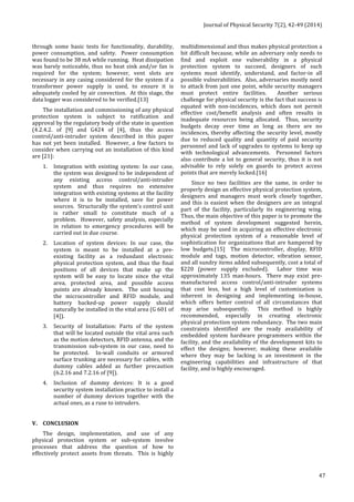 Journal 
of 
Physical 
Security 
7(2), 
42-­‐49 
(2014) 
47 
through 
some 
basic 
tests 
for 
functionality, 
durability, 
power 
consumption, 
and 
safety. 
Power 
consumption 
was 
found 
to 
be 
38 
mA 
while 
running. 
Heat 
dissipation 
was 
barely 
noticeable, 
thus 
no 
heat 
sink 
and/or 
fan 
is 
required 
for 
the 
system; 
however, 
vent 
slots 
are 
necessary 
in 
any 
casing 
considered 
for 
the 
system 
if 
a 
transformer 
power 
supply 
is 
used, 
to 
ensure 
it 
is 
adequately 
cooled 
by 
air 
convection. 
At 
this 
stage, 
the 
data 
logger 
was 
considered 
to 
be 
verified.[13] 
The 
installation 
and 
commissioning 
of 
any 
physical 
protection 
system 
is 
subject 
to 
ratification 
and 
approval 
by 
the 
regulatory 
body 
of 
the 
state 
in 
question 
(4.2.4.2. 
of 
[9] 
and 
G424 
of 
[4], 
thus 
the 
access 
control/anti-­‐intruder 
system 
described 
in 
this 
paper 
has 
not 
yet 
been 
installed. 
However, 
a 
few 
factors 
to 
consider 
when 
carrying 
out 
an 
installation 
of 
this 
kind 
are 
[21]: 
1. Integration 
with 
existing 
system: 
In 
our 
case, 
the 
system 
was 
designed 
to 
be 
independent 
of 
any 
existing 
access 
control/anti-­‐intruder 
system 
and 
thus 
requires 
no 
extensive 
integration 
with 
existing 
systems 
at 
the 
facility 
where 
it 
is 
to 
be 
installed, 
save 
for 
power 
sources. 
Structurally 
the 
system’s 
control 
unit 
is 
rather 
small 
to 
constitute 
much 
of 
a 
problem. 
However, 
safety 
analysis, 
especially 
in 
relation 
to 
emergency 
procedures 
will 
be 
carried 
out 
in 
due 
course. 
2. Location 
of 
system 
devices: 
In 
our 
case, 
the 
system 
is 
meant 
to 
be 
installed 
at 
a 
pre-­‐ 
existing 
facility 
as 
a 
redundant 
electronic 
physical 
protection 
system, 
and 
thus 
the 
final 
positions 
of 
all 
devices 
that 
make 
up 
the 
system 
will 
be 
easy 
to 
locate 
since 
the 
vital 
area, 
protected 
area, 
and 
possible 
access 
points 
are 
already 
known. 
The 
unit 
housing 
the 
microcontroller 
and 
RFID 
module, 
and 
battery 
backed-­‐up 
power 
supply 
should 
naturally 
be 
installed 
in 
the 
vital 
area 
(G 
601 
of 
[4]). 
3. Security 
of 
Installation: 
Parts 
of 
the 
system 
that 
will 
be 
located 
outside 
the 
vital 
area 
such 
as 
the 
motion 
detectors, 
RFID 
antenna, 
and 
the 
transmission 
sub-­‐system 
in 
our 
case, 
need 
to 
be 
protected. 
In-­‐wall 
conduits 
or 
armored 
surface 
trunking 
are 
necessary 
for 
cables, 
with 
dummy 
cables 
added 
as 
further 
precaution 
(6.2.16 
and 
7.2.16 
of 
[9]). 
4. Inclusion 
of 
dummy 
devices: 
It 
is 
a 
good 
security 
system 
installation 
practice 
to 
install 
a 
number 
of 
dummy 
devices 
together 
with 
the 
actual 
ones, 
as 
a 
ruse 
to 
intruders. 
V. CONCLUSION 
The 
design, 
implementation, 
and 
use 
of 
any 
physical 
protection 
system 
or 
sub-­‐system 
involve 
processes 
that 
address 
the 
question 
of 
how 
to 
effectively 
protect 
assets 
from 
threats. 
This 
is 
highly 
multidimensional 
and 
thus 
makes 
physical 
protection 
a 
bit 
difficult 
because, 
while 
an 
adversary 
only 
needs 
to 
find 
and 
exploit 
one 
vulnerability 
in 
a 
physical 
protection 
system 
to 
succeed, 
designers 
of 
such 
systems 
must 
identify, 
understand, 
and 
factor-­‐in 
all 
possible 
vulnerabilities. 
Also, 
adversaries 
mostly 
need 
to 
attack 
from 
just 
one 
point, 
while 
security 
managers 
must 
protect 
entire 
facilities. 
Another 
serious 
challenge 
for 
physical 
security 
is 
the 
fact 
that 
success 
is 
equated 
with 
non-­‐incidences, 
which 
does 
not 
permit 
effective 
cost/benefit 
analysis 
and 
often 
results 
in 
inadequate 
resources 
being 
allocated. 
Thus, 
security 
budgets 
decay 
over 
time 
as 
long 
as 
there 
are 
no 
incidences, 
thereby 
affecting 
the 
security 
level, 
mostly 
due 
to 
reduced 
quality 
and 
quantity 
of 
paid 
security 
personnel 
and 
lack 
of 
upgrades 
to 
systems 
to 
keep 
up 
with 
technological 
advancements. 
Personnel 
factors 
also 
contribute 
a 
lot 
to 
general 
security, 
thus 
it 
is 
not 
advisable 
to 
rely 
solely 
on 
guards 
to 
protect 
access 
points 
that 
are 
merely 
locked.[16] 
Since 
no 
two 
facilities 
are 
the 
same, 
in 
order 
to 
properly 
design 
an 
effective 
physical 
protection 
system, 
designers 
and 
managers 
must 
work 
closely 
together, 
and 
this 
is 
easiest 
when 
the 
designers 
are 
an 
integral 
part 
of 
the 
facility, 
particularly 
its 
engineering 
wing. 
Thus, 
the 
main 
objective 
of 
this 
paper 
is 
to 
promote 
the 
method 
of 
system 
development 
suggested 
herein, 
which 
may 
be 
used 
in 
acquiring 
an 
effective 
electronic 
physical 
protection 
system 
of 
a 
reasonable 
level 
of 
sophistication 
for 
organizations 
that 
are 
hampered 
by 
low 
budgets.[15] 
The 
microcontroller, 
display, 
RFID 
module 
and 
tags, 
motion 
detector, 
vibration 
sensor, 
and 
all 
sundry 
items 
added 
subsequently, 
cost 
a 
total 
of 
$220 
(power 
supply 
excluded). 
Labor 
time 
was 
approximately 
135 
man-­‐hours. 
There 
may 
exist 
pre-­‐ 
manufactured 
access 
control/anti-­‐intruder 
systems 
that 
cost 
less, 
but 
a 
high 
level 
of 
customization 
is 
inherent 
in 
designing 
and 
implementing 
in-­‐house, 
which 
offers 
better 
control 
of 
all 
circumstances 
that 
may 
arise 
subsequently. 
This 
method 
is 
highly 
recommended, 
especially 
in 
creating 
electronic 
physical 
protection 
system 
redundancy. 
The 
two 
main 
constraints 
identified 
are 
the 
ready 
availability 
of 
embedded 
system 
hardware 
programmers 
within 
the 
facility, 
and 
the 
availability 
of 
the 
development 
kits 
to 
effect 
the 
designs; 
however, 
making 
these 
available 
where 
they 
may 
be 
lacking 
is 
an 
investment 
in 
the 
engineering 
capabilities 
and 
infrastructure 
of 
that 
facility, 
and 
is 
highly 
encouraged. 
 
