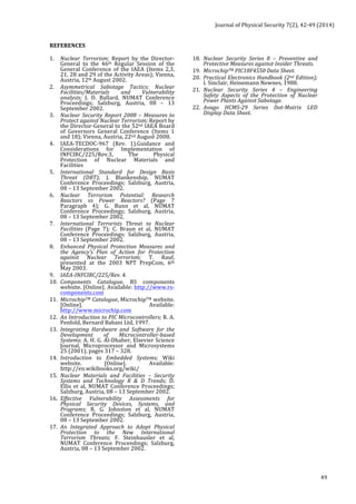 Journal 
of 
Physical 
Security 
7(2), 
42-­‐49 
(2014) 
49 
REFERENCES 
1. Nuclear 
Terrorism; 
Report 
by 
the 
Director-­‐ 
General 
to 
the 
46th 
Regular 
Session 
of 
the 
General 
Conference 
of 
the 
IAEA 
(Items 
2,3, 
21, 
28 
and 
29 
of 
the 
Activity 
Areas); 
Vienna, 
Austria, 
12th 
August 
2002. 
2. Asymmetrical 
Sabotage 
Tactics; 
Nuclear 
Facilities/Materials 
and 
Vulnerability 
analysis; 
J. 
D. 
Ballard, 
NUMAT 
Conference 
Proceedings; 
Salzburg, 
Austria, 
08 
– 
13 
September 
2002. 
3. Nuclear 
Security 
Report 
2008 
– 
Measures 
to 
Protect 
against 
Nuclear 
Terrorism; 
Report 
by 
the 
Director-­‐General 
to 
the 
52nd 
IAEA 
Board 
of 
Governors 
General 
Conference 
(Items 
1 
and 
18); 
Vienna, 
Austria, 
22nd 
August 
2008. 
4. IAEA-­‐TECDOC-­‐967 
(Rev. 
1).Guidance 
and 
Considerations 
for 
Implementation 
of 
INFCIRC/225/Rev.3, 
The 
Physical 
Protection 
of 
Nuclear 
Materials 
and 
Facilities 
5. International 
Standard 
for 
Design 
Basis 
Threat 
(DBT); 
J. 
Blankenship, 
NUMAT 
Conference 
Proceedings; 
Salzburg, 
Austria, 
08 
– 
13 
September 
2002. 
6. Nuclear 
Terrorism 
Potential: 
Research 
Reactors 
vs 
Power 
Reactors? 
(Page 
7 
Paragraph 
4); 
G. 
Bunn 
et 
al, 
NUMAT 
Conference 
Proceedings; 
Salzburg, 
Austria, 
08 
– 
13 
September 
2002. 
7. International 
Terrorists 
Threat 
to 
Nuclear 
Facilities 
(Page 
7); 
C. 
Braun 
et 
al, 
NUMAT 
Conference 
Proceedings; 
Salzburg, 
Austria, 
08 
– 
13 
September 
2002. 
8. Enhanced 
Physical 
Protection 
Measures 
and 
the 
Agency’s 
Plan 
of 
Action 
for 
Protection 
against 
Nuclear 
Terrorism; 
T. 
Rauf, 
presented 
at 
the 
2003 
NPT 
PrepCom, 
6th 
May 
2003. 
9. IAEA-­‐INFCIRC/225/Rev. 
4. 
10. Components 
Catalogue, 
RS 
components 
website. 
[Online]. 
Available: 
http://www.rs-­‐ 
components.com 
11. MicrochipTM 
Catalogue, 
MicrochipTM 
website. 
[Online]. 
Available: 
http://www.microchip.com 
12. An 
Introduction 
to 
PIC 
Microcontrollers; 
R. 
A. 
Penfold, 
Bernard 
Babani 
Ltd, 
1997. 
13. Integrating 
Hardware 
and 
Software 
for 
the 
Development 
of 
Microcontroller-­‐based 
Systems; 
A. 
H. 
G. 
Al-­‐Dhaher, 
Elsevier 
Science 
Journal, 
Microprocessor 
and 
Microsystems 
25 
(2001), 
pages 
317 
– 
328. 
14. Introduction 
to 
Embedded 
Systems; 
Wiki 
website. 
[Online]. 
Available: 
http://en.wikibooks.org/wiki/ 
15. Nuclear 
Materials 
and 
Facilities 
– 
Security 
Systems 
and 
Technology 
R 
& 
D 
Trends; 
D. 
Ellis 
et 
al, 
NUMAT 
Conference 
Proceedings; 
Salzburg, 
Austria, 
08 
– 
13 
September 
2002. 
16. Effective 
Vulnerability 
Assessments 
for 
Physical 
Security 
Devices, 
Systems, 
and 
Programs; 
R. 
G. 
Johnston 
et 
al, 
NUMAT 
Conference 
Proceedings; 
Salzburg, 
Austria, 
08 
– 
13 
September 
2002. 
17. An 
Integrated 
Approach 
to 
Adapt 
Physical 
Protection 
to 
the 
New 
International 
Terrorism 
Threats; 
F. 
Steinhausler 
et 
al, 
NUMAT 
Conference 
Proceedings; 
Salzburg, 
Austria, 
08 
– 
13 
September 
2002. 
18. Nuclear 
Security 
Series 
8 
– 
Preventive 
and 
Protective 
Measures 
against 
Insider 
Threats. 
19. MicrochipTM 
PIC18F4550 
Data 
Sheet. 
20. Practical 
Electronics 
Handbook 
(2nd 
Edition); 
I. 
Sinclair, 
Heinemann 
Newnes, 
1988. 
21. Nuclear 
Security 
Series 
4 
– 
Engineering 
Safety 
Aspects 
of 
the 
Protection 
of 
Nuclear 
Power 
Plants 
Against 
Sabotage. 
22. Avago 
HCMS-­‐29 
Series 
Dot-­‐Matrix 
LED 
Display 
Data 
Sheet. 
 