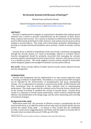 Journal 
of 
Physical 
Security 
7(2), 
50-­‐76 
(2014) 
50 
Do 
Security 
Systems 
Fail 
Because 
of 
Entropy?* 
Michael 
Coole 
and 
David 
J. 
Brooks 
School 
of 
Computer 
and 
Security 
Science, 
Edith 
Cowan 
University 
m.coole@ecu.edu.au 
and 
d.brooks@ecu.edu.au 
ABSTRACT 
Security 
is 
implemented 
to 
mitigate 
an 
organisation’s 
identified 
risks, 
linking 
layered 
elements 
into 
a 
system 
to 
provide 
countermeasure 
by 
the 
functions 
of 
deter, 
detect, 
delay, 
response 
and 
recovery. 
For 
a 
system 
to 
maintain 
its 
effectiveness 
these 
functions 
must 
be 
efficaciously 
performed 
in 
order; 
however, 
such 
systems 
may 
be 
prone 
to 
decay 
leading 
to 
security 
failures. 
This 
study 
used 
a 
three-­‐phase 
qualitative 
methodology 
to 
develop 
an 
entropic 
theoretical 
foundation 
and 
to 
present 
a 
model 
of 
entropic 
security 
decay. 
Security 
decay 
is 
defined 
as 
degradation 
of 
the 
microscopic 
constituents 
propagating 
through 
the 
security 
system 
as 
a 
result 
of 
knowledge, 
cultural 
or 
economic 
factors. 
Security 
management 
should 
be 
primarily 
concerned 
with 
managing 
the 
entropic 
processes 
against 
commissioned 
security 
system 
levels; 
however, 
when 
decay 
occurs 
it 
is 
as 
a 
bottom-­‐up 
factor. 
This 
study 
suggests 
security 
controls 
should 
be 
measurable 
and 
be 
designed, 
applied, 
and 
managed 
to 
maintain 
security 
system 
efficacy. 
Key 
words: 
Decay, 
entropy, 
defence-­‐in-­‐depth, 
layered 
security, 
system, 
physical 
security, 
security 
management 
INTRODUCTION 
Security 
risk 
management 
may 
be 
implemented 
in 
an 
open 
system 
approach, 
using 
the 
strategy 
of 
defence-­‐in-­‐depth 
(DiD). 
Nevertheless, 
it 
is 
proposed 
that 
DiD 
strategies 
can 
be 
impeded 
by 
the 
characteristics 
of 
disorganization 
and 
decay 
underpinning 
entropy. 
For 
an 
organisation 
to 
maintain 
a 
sound 
security 
profile, 
all 
DiD 
elements 
and 
their 
constituents 
must 
be 
maintained 
at 
their 
optimum 
level 
of 
commissioning 
performance. 
This 
study 
argues 
that 
the 
scholarly 
area 
of 
Security 
Science 
should 
draw 
on 
the 
concept 
of 
entropy 
to 
establish 
the 
concept 
of 
security 
decay. 
Security 
decay 
results 
in 
a 
reduction 
in 
overall 
system 
performance, 
which 
could 
be 
avoided 
through 
effective 
risk 
identification 
at 
the 
design 
stage, 
and 
the 
active 
monitoring 
and 
reviewing 
of 
treatment 
strategies. 
Background 
of 
the 
study 
Underwood 
stated 
that 
“the 
provision 
of 
effective 
security 
is 
paradoxically 
the 
first 
step 
towards 
decay, 
as 
an 
effective 
system 
will 
not 
only 
repel 
successful 
attacks, 
but 
also 
prevent 
the 
attacks 
being 
made 
… 
an 
illusion 
is 
then 
created 
that 
the 
established 
security 
is 
unnecessary 
suggesting 
decay 
will 
follow 
until 
the 
degree 
of 
security 
falls 
to 
the 
point 
where 
an 
attack 
will 
succeed” 
(1984, 
pp. 
249-­‐250). 
________________ 
*Editor’s 
Note: 
Be 
sure 
to 
see 
the 
reviewers’ 
comments 
at 
the 
end 
of 
the 
references. 
 