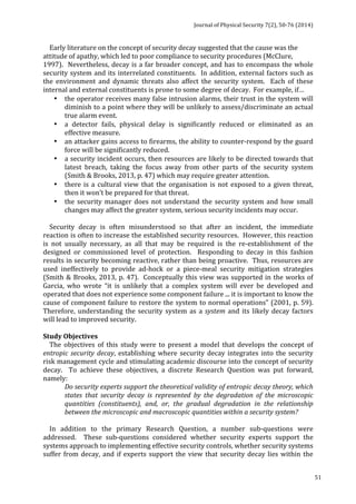 Journal 
of 
Physical 
Security 
7(2), 
50-­‐76 
(2014) 
51 
Early 
literature 
on 
the 
concept 
of 
security 
decay 
suggested 
that 
the 
cause 
was 
the 
attitude 
of 
apathy, 
which 
led 
to 
poor 
compliance 
to 
security 
procedures 
(McClure, 
1997). 
Nevertheless, 
decay 
is 
a 
far 
broader 
concept, 
and 
has 
to 
encompass 
the 
whole 
security 
system 
and 
its 
interrelated 
constituents. 
In 
addition, 
external 
factors 
such 
as 
the 
environment 
and 
dynamic 
threats 
also 
affect 
the 
security 
system. 
Each 
of 
these 
internal 
and 
external 
constituents 
is 
prone 
to 
some 
degree 
of 
decay. 
For 
example, 
if… 
• the 
operator 
receives 
many 
false 
intrusion 
alarms, 
their 
trust 
in 
the 
system 
will 
diminish 
to 
a 
point 
where 
they 
will 
be 
unlikely 
to 
assess/discriminate 
an 
actual 
true 
alarm 
event. 
• a 
detector 
fails, 
physical 
delay 
is 
significantly 
reduced 
or 
eliminated 
as 
an 
effective 
measure. 
• an 
attacker 
gains 
access 
to 
firearms, 
the 
ability 
to 
counter-­‐respond 
by 
the 
guard 
force 
will 
be 
significantly 
reduced. 
• a 
security 
incident 
occurs, 
then 
resources 
are 
likely 
to 
be 
directed 
towards 
that 
latest 
breach, 
taking 
the 
focus 
away 
from 
other 
parts 
of 
the 
security 
system 
(Smith 
& 
Brooks, 
2013, 
p. 
47) 
which 
may 
require 
greater 
attention. 
• there 
is 
a 
cultural 
view 
that 
the 
organisation 
is 
not 
exposed 
to 
a 
given 
threat, 
then 
it 
won’t 
be 
prepared 
for 
that 
threat. 
• the 
security 
manager 
does 
not 
understand 
the 
security 
system 
and 
how 
small 
changes 
may 
affect 
the 
greater 
system, 
serious 
security 
incidents 
may 
occur. 
Security 
decay 
is 
often 
misunderstood 
so 
that 
after 
an 
incident, 
the 
immediate 
reaction 
is 
often 
to 
increase 
the 
established 
security 
resources. 
However, 
this 
reaction 
is 
not 
usually 
necessary, 
as 
all 
that 
may 
be 
required 
is 
the 
re-­‐establishment 
of 
the 
designed 
or 
commissioned 
level 
of 
protection. 
Responding 
to 
decay 
in 
this 
fashion 
results 
in 
security 
becoming 
reactive, 
rather 
than 
being 
proactive. 
Thus, 
resources 
are 
used 
ineffectively 
to 
provide 
ad-­‐hock 
or 
a 
piece-­‐meal 
security 
mitigation 
strategies 
(Smith 
& 
Brooks, 
2013, 
p. 
47). 
Conceptually 
this 
view 
was 
supported 
in 
the 
works 
of 
Garcia, 
who 
wrote 
“it 
is 
unlikely 
that 
a 
complex 
system 
will 
ever 
be 
developed 
and 
operated 
that 
does 
not 
experience 
some 
component 
failure 
... 
it 
is 
important 
to 
know 
the 
cause 
of 
component 
failure 
to 
restore 
the 
system 
to 
normal 
operations” 
(2001, 
p. 
59). 
Therefore, 
understanding 
the 
security 
system 
as 
a 
system 
and 
its 
likely 
decay 
factors 
will 
lead 
to 
improved 
security. 
Study 
Objectives 
The 
objectives 
of 
this 
study 
were 
to 
present 
a 
model 
that 
develops 
the 
concept 
of 
entropic 
security 
decay, 
establishing 
where 
security 
decay 
integrates 
into 
the 
security 
risk 
management 
cycle 
and 
stimulating 
academic 
discourse 
into 
the 
concept 
of 
security 
decay. 
To 
achieve 
these 
objectives, 
a 
discrete 
Research 
Question 
was 
put 
forward, 
namely: 
Do 
security 
experts 
support 
the 
theoretical 
validity 
of 
entropic 
decay 
theory, 
which 
states 
that 
security 
decay 
is 
represented 
by 
the 
degradation 
of 
the 
microscopic 
quantities 
(constituents), 
and, 
or, 
the 
gradual 
degradation 
in 
the 
relationship 
between 
the 
microscopic 
and 
macroscopic 
quantities 
within 
a 
security 
system? 
In 
addition 
to 
the 
primary 
Research 
Question, 
a 
number 
sub-­‐questions 
were 
addressed. 
These 
sub-­‐questions 
considered 
whether 
security 
experts 
support 
the 
systems 
approach 
to 
implementing 
effective 
security 
controls, 
whether 
security 
systems 
suffer 
from 
decay, 
and 
if 
experts 
support 
the 
view 
that 
security 
decay 
lies 
within 
the 
 
