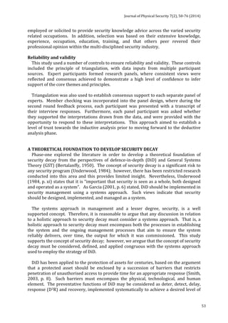 Journal 
of 
Physical 
Security 
7(2), 
50-­‐76 
(2014) 
53 
employed 
or 
solicited 
to 
provide 
security 
knowledge 
advice 
across 
the 
varied 
security 
related 
occupations. 
In 
addition, 
selection 
was 
based 
on 
their 
extensive 
knowledge, 
experience, 
occupation, 
education, 
training, 
and 
that 
others 
peer 
revered 
their 
professional 
opinion 
within 
the 
multi-­‐disciplined 
security 
industry. 
Reliability 
and 
validity 
This 
study 
used 
a 
number 
of 
controls 
to 
ensure 
reliability 
and 
validity. 
These 
controls 
included 
the 
principle 
of 
triangulation, 
with 
data 
inputs 
from 
multiple 
participant 
sources. 
Expert 
participants 
formed 
research 
panels, 
where 
consistent 
views 
were 
reflected 
and 
consensus 
achieved 
to 
demonstrate 
a 
high 
level 
of 
confidence 
to 
infer 
support 
of 
the 
core 
themes 
and 
principles. 
Triangulation 
was 
also 
used 
to 
establish 
consensus 
support 
to 
each 
separate 
panel 
of 
experts. 
Member 
checking 
was 
incorporated 
into 
the 
panel 
design, 
where 
during 
the 
second 
round 
feedback 
process, 
each 
participant 
was 
presented 
with 
a 
transcript 
of 
their 
interview 
responses. 
Furthermore, 
each 
panel 
participant 
was 
asked 
whether 
they 
supported 
the 
interpretations 
drawn 
from 
the 
data, 
and 
were 
provided 
with 
the 
opportunity 
to 
respond 
to 
these 
interpretations. 
This 
approach 
aimed 
to 
establish 
a 
level 
of 
trust 
towards 
the 
inductive 
analysis 
prior 
to 
moving 
forward 
to 
the 
deductive 
analysis 
phase. 
A 
THEORETICAL 
FOUNDATION 
TO 
DEVELOP 
SECURITY 
DECAY 
Phase-­‐one 
explored 
the 
literature 
in 
order 
to 
develop 
a 
theoretical 
foundation 
of 
security 
decay 
from 
the 
perspectives 
of 
defence-­‐in-­‐depth 
(DiD) 
and 
General 
Systems 
Theory 
(GST) 
(Bertalanffy, 
1950). 
The 
concept 
of 
security 
decay 
is 
a 
significant 
risk 
to 
any 
security 
program 
(Underwood, 
1984); 
however, 
there 
has 
been 
restricted 
research 
conducted 
into 
this 
area 
and 
this 
provides 
limited 
insight. 
Nevertheless, 
Underwood 
(1984, 
p. 
xi) 
states 
that 
it 
is 
“important 
that 
security 
is 
seen 
as 
a 
whole, 
both 
designed 
and 
operated 
as 
a 
system”. 
As 
Garcia 
(2001, 
p. 
6) 
stated, 
DiD 
should 
be 
implemented 
in 
security 
management 
using 
a 
systems 
approach. 
Such 
views 
indicate 
that 
security 
should 
be 
designed, 
implemented, 
and 
managed 
as 
a 
system. 
The 
systems 
approach 
in 
management 
and 
a 
lesser 
degree, 
security, 
is 
a 
well 
supported 
concept. 
Therefore, 
it 
is 
reasonable 
to 
argue 
that 
any 
discussion 
in 
relation 
to 
a 
holistic 
approach 
to 
security 
decay 
must 
consider 
a 
systems 
approach. 
That 
is, 
a 
holistic 
approach 
to 
security 
decay 
must 
encompass 
both 
the 
processes 
in 
establishing 
the 
system 
and 
the 
ongoing 
management 
processes 
that 
aim 
to 
ensure 
the 
system 
reliably 
delivers, 
over 
time, 
the 
output 
for 
which 
it 
was 
commissioned. 
This 
study 
supports 
the 
concept 
of 
security 
decay; 
however, 
we 
aregue 
that 
the 
concept 
of 
security 
decay 
must 
be 
considered, 
defined, 
and 
applied 
congruous 
with 
the 
systems 
approach 
used 
to 
employ 
the 
strategy 
of 
DiD. 
DiD 
has 
been 
applied 
to 
the 
protection 
of 
assets 
for 
centuries, 
based 
on 
the 
argument 
that 
a 
protected 
asset 
should 
be 
enclosed 
by 
a 
succession 
of 
barriers 
that 
restricts 
penetration 
of 
unauthorised 
access 
to 
provide 
time 
for 
an 
appropriate 
response 
(Smith, 
2003, 
p. 
8). 
Such 
barriers 
must 
encompass 
the 
physical, 
technological, 
and 
human 
element. 
The 
preventative 
functions 
of 
DiD 
may 
be 
considered 
as 
deter, 
detect, 
delay, 
response 
(D3R) 
and 
recovery, 
implemented 
systematically 
to 
achieve 
a 
desired 
level 
of 
 