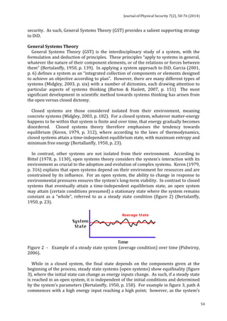 Journal 
of 
Physical 
Security 
7(2), 
50-­‐76 
(2014) 
54 
security. 
As 
such, 
General 
Systems 
Theory 
(GST) 
provides 
a 
salient 
supporting 
strategy 
to 
DiD. 
General 
Systems 
Theory 
General 
Systems 
Theory 
(GST) 
is 
the 
interdisciplinary 
study 
of 
a 
system, 
with 
the 
formulation 
and 
deduction 
of 
principles. 
These 
principles 
“apply 
to 
systems 
in 
general, 
whatever 
the 
nature 
of 
their 
component 
elements, 
or 
of 
the 
relations 
or 
forces 
between 
them” 
(Bertalanffy, 
1950, 
p. 
139). 
In 
applying 
a 
system 
approach 
to 
DiD, 
Garcia 
(2001, 
p. 
6) 
defines 
a 
system 
as 
an 
“integrated 
collection 
of 
components 
or 
elements 
designed 
to 
achieve 
an 
objective 
according 
to 
plan”. 
However, 
there 
are 
many 
different 
types 
of 
systems 
(Midgley, 
2003, 
p. 
xix) 
with 
a 
number 
of 
dictomies, 
each 
drawing 
attention 
to 
particular 
aspects 
of 
systems 
thinking 
(Barton 
& 
Haslett, 
2007, 
p. 
151) 
The 
most 
significant 
development 
in 
scientific 
method 
towards 
systems 
thinking 
has 
arisen 
from 
the 
open 
versus 
closed 
dictomy. 
Closed 
systems 
are 
those 
considered 
isolated 
from 
their 
environment, 
meaning 
concrete 
systems 
(Midgley, 
2003, 
p. 
182). 
For 
a 
closed 
system, 
whatever 
matter-­‐energy 
happens 
to 
be 
within 
that 
system 
is 
finite 
and 
over 
time, 
that 
energy 
gradually 
becomes 
disordered. 
Closed 
systems 
theory 
therefore 
emphasises 
the 
tendency 
towards 
equilibrium 
(Keren, 
1979, 
p. 
312), 
where 
according 
to 
the 
laws 
of 
thermodynamics, 
closed 
systems 
attain 
a 
time-­‐independent 
equilibrium 
state, 
with 
maximum 
entropy 
and 
minimum 
free 
energy 
(Bertallanffy, 
1950, 
p. 
23). 
In 
contrast, 
other 
systems 
are 
not 
isolated 
from 
their 
environment. 
According 
to 
Bittel 
(1978, 
p. 
1130), 
open 
systems 
theory 
considers 
the 
system’s 
interaction 
with 
its 
environment 
as 
crucial 
to 
the 
adoption 
and 
evolution 
of 
complex 
systems. 
Keren 
(1979, 
p. 
316) 
explains 
that 
open 
systems 
depend 
on 
their 
environment 
for 
resources 
and 
are 
constrained 
by 
its 
influence. 
For 
an 
open 
system, 
the 
ability 
to 
change 
in 
response 
to 
environmental 
pressures 
ensures 
the 
system’s 
long-­‐term 
viability. 
In 
contrast 
to 
closed 
systems 
that 
eventually 
attain 
a 
time-­‐independent 
equilibrium 
state, 
an 
open 
system 
may 
attain 
(certain 
conditions 
presumed) 
a 
stationary 
state 
where 
the 
system 
remains 
constant 
as 
a 
“whole”, 
referred 
to 
as 
a 
steady 
state 
condition 
(figure 
2) 
(Bertalanffy, 
1950, 
p. 
23). 
Figure 
2 
-­‐ 
Example 
of 
a 
steady 
state 
system 
(average 
condition) 
over 
time 
(Pidwirny, 
2006). 
While 
in 
a 
closed 
system, 
the 
final 
state 
depends 
on 
the 
components 
given 
at 
the 
beginning 
of 
the 
process, 
steady 
state 
systems 
(open 
systems) 
show 
equifinality 
(figure 
3), 
where 
the 
initial 
state 
can 
change 
as 
energy 
inputs 
change. 
As 
such, 
if 
a 
steady 
state 
is 
reached 
in 
an 
open 
system, 
it 
is 
independent 
of 
the 
initial 
conditions 
and 
determined 
by 
the 
system’s 
parameters 
(Bertalanffy, 
1950, 
p. 
158). 
For 
example 
in 
figure 
3, 
path 
A 
commences 
with 
a 
high 
energy 
input 
reaching 
a 
high 
point; 
however, 
as 
the 
system’s 
 