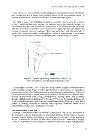 Journal 
of 
Physical 
Security 
7(2), 
50-­‐76 
(2014) 
55 
energy 
inputs 
are 
reduced, 
that 
is, 
constituent 
parameters 
reduced, 
its 
level 
of 
output 
is 
also 
reduced 
reaching 
a 
steady 
state 
condition 
based 
on 
the 
mean 
energy 
inputs. 
In 
contrast, 
paths 
B 
and 
C 
commence 
with 
lower 
or 
negative 
energy 
inputs. 
For 
a 
DiD 
system, 
as 
the 
individual 
constituent 
parameters 
that 
achieve 
the 
elements 
of 
detect, 
delay 
and 
response 
increase, 
the 
systems 
macro-­‐state 
output 
increase. 
As 
constituent 
levels 
decrease, 
so 
does 
the 
macro-­‐output 
of 
the 
system. 
Change, 
accordant 
with 
the 
provision 
or 
reduction 
of 
resources 
makes 
open 
systems, 
and 
specifically 
physical 
protection 
systems, 
scalable. 
Therefore 
accordant 
with 
the 
principle 
of 
equifinality, 
the 
system 
may 
be 
tuned 
to 
deliver 
a 
higher 
or 
lower 
output, 
or 
maintained 
at 
a 
predetermined 
level 
accordant 
with 
the 
perceived 
threat 
driving 
the 
system. 
Figure 
3 
-­‐ 
System 
equifinality 
(Bertalanffy, 
1968, 
p. 
143). 
There 
are 
different 
possible 
paths 
to 
the 
same 
state. 
According 
to 
Checkland 
(1981, 
p. 
83), 
the 
steady 
state 
in 
an 
open 
system 
may 
create 
and/or 
maintain 
a 
high 
degree 
of 
order. 
Steady 
states 
in 
open 
systems 
are 
not 
defined 
by 
maximum 
entropy, 
but 
by 
the 
approach 
of 
minimum 
entropy 
production. 
Entropy 
is 
a 
concept 
derived 
from 
a 
metric, 
defined 
as 
a 
measure 
of 
disorder 
in 
a 
system 
and 
a 
process 
characterised 
with 
decay, 
disintegration, 
running 
down 
and 
becoming 
disordered 
(Bohm 
& 
Peat, 
2000, 
p. 
137; 
Herman, 
1999, 
p. 
86; 
Bertalanffy, 
1968, 
p. 
42). 
In 
all 
irreversible 
processes, 
entropy 
must 
increase 
(Bertalanffy, 
1968, 
pp. 
41-­‐42). 
For 
a 
system, 
as 
entropy 
increases 
its 
(entropy 
level) 
capability 
decreases, 
based 
on 
the 
argument 
that 
systems 
rely 
on 
order 
and 
cohesion. 
The 
isomorphism 
of 
entropy 
Entropy 
as 
a 
concept 
is 
a 
state 
function 
of 
a 
system 
(Roos, 
1997, 
p. 
5), 
a 
description 
of 
the 
system 
in 
terms 
of 
its 
properties 
at 
any 
instant 
of 
time. 
When 
a 
system 
changes 
from 
one 
state 
to 
another, 
the 
difference 
in 
properties 
depend 
solely 
on 
the 
states 
and 
not 
on 
the 
manner 
or 
pathway 
by 
which 
the 
change 
occurred. 
According 
to 
Midgley 
(2003, 
p. 
39), 
traditional 
physics 
only 
deals 
with 
closed 
systems, 
and 
as 
such, 
physicists 
 