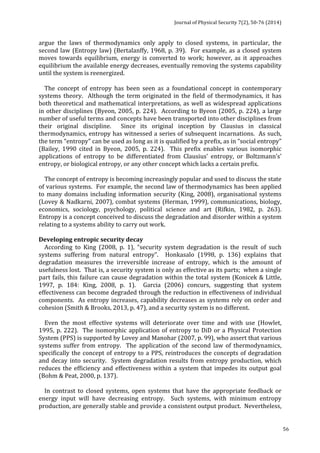 Journal 
of 
Physical 
Security 
7(2), 
50-­‐76 
(2014) 
56 
argue 
the 
laws 
of 
thermodynamics 
only 
apply 
to 
closed 
systems, 
in 
particular, 
the 
second 
law 
(Entropy 
law) 
(Bertalanffy, 
1968, 
p. 
39). 
For 
example, 
as 
a 
closed 
system 
moves 
towards 
equilibrium, 
energy 
is 
converted 
to 
work; 
however, 
as 
it 
approaches 
equilibrium 
the 
available 
energy 
decreases, 
eventually 
removing 
the 
systems 
capability 
until 
the 
system 
is 
reenergized. 
The 
concept 
of 
entropy 
has 
been 
seen 
as 
a 
foundational 
concept 
in 
contemporary 
systems 
theory. 
Although 
the 
term 
originated 
in 
the 
field 
of 
thermodynamics, 
it 
has 
both 
theoretical 
and 
mathematical 
interpretations, 
as 
well 
as 
widespread 
applications 
in 
other 
disciplines 
(Byeon, 
2005, 
p. 
224). 
According 
to 
Byeon 
(2005, 
p. 
224), 
a 
large 
number 
of 
useful 
terms 
and 
concepts 
have 
been 
transported 
into 
other 
disciplines 
from 
their 
original 
discipline. 
Since 
its 
original 
inception 
by 
Clausius 
in 
classical 
thermodynamics, 
entropy 
has 
witnessed 
a 
series 
of 
subsequent 
incarnations. 
As 
such, 
the 
term 
“entropy” 
can 
be 
used 
as 
long 
as 
it 
is 
qualified 
by 
a 
prefix, 
as 
in 
“social 
entropy” 
(Bailey, 
1990 
cited 
in 
Byeon, 
2005, 
p. 
224). 
This 
prefix 
enables 
various 
isomorphic 
applications 
of 
entropy 
to 
be 
differentiated 
from 
Clausius’ 
entropy, 
or 
Boltzmann’s’ 
entropy, 
or 
biological 
entropy, 
or 
any 
other 
concept 
which 
lacks 
a 
certain 
prefix. 
The 
concept 
of 
entropy 
is 
becoming 
increasingly 
popular 
and 
used 
to 
discuss 
the 
state 
of 
various 
systems. 
For 
example, 
the 
second 
law 
of 
thermodynamics 
has 
been 
applied 
to 
many 
domains 
including 
information 
security 
(King, 
2008), 
organisational 
systems 
(Lovey 
& 
Nadkarni, 
2007), 
combat 
systems 
(Herman, 
1999), 
communications, 
biology, 
economics, 
sociology, 
psychology, 
political 
science 
and 
art 
(Rifkin, 
1982, 
p. 
263). 
Entropy 
is 
a 
concept 
conceived 
to 
discuss 
the 
degradation 
and 
disorder 
within 
a 
system 
relating 
to 
a 
systems 
ability 
to 
carry 
out 
work. 
Developing 
entropic 
security 
decay 
According 
to 
King 
(2008, 
p. 
1), 
“security 
system 
degradation 
is 
the 
result 
of 
such 
systems 
suffering 
from 
natural 
entropy”. 
Honkasalo 
(1998, 
p. 
136) 
explains 
that 
degradation 
measures 
the 
irreversible 
increase 
of 
entropy, 
which 
is 
the 
amount 
of 
usefulness 
lost. 
That 
is, 
a 
security 
system 
is 
only 
as 
effective 
as 
its 
parts; 
when 
a 
single 
part 
fails, 
this 
failure 
can 
cause 
degradation 
within 
the 
total 
system 
(Konicek 
& 
Little, 
1997, 
p. 
184: 
King, 
2008, 
p. 
1). 
Garcia 
(2006) 
concurs, 
suggesting 
that 
system 
effectiveness 
can 
become 
degraded 
through 
the 
reduction 
in 
effectiveness 
of 
individual 
components. 
As 
entropy 
increases, 
capability 
decreases 
as 
systems 
rely 
on 
order 
and 
cohesion 
(Smith 
& 
Brooks, 
2013, 
p. 
47), 
and 
a 
security 
system 
is 
no 
different. 
Even 
the 
most 
effective 
systems 
will 
deteriorate 
over 
time 
and 
with 
use 
(Howlet, 
1995, 
p. 
222). 
The 
isomorphic 
application 
of 
entropy 
to 
DiD 
or 
a 
Physical 
Protection 
System 
(PPS) 
is 
supported 
by 
Lovey 
and 
Manohar 
(2007, 
p. 
99), 
who 
assert 
that 
various 
systems 
suffer 
from 
entropy. 
The 
application 
of 
the 
second 
law 
of 
thermodynamics, 
specifically 
the 
concept 
of 
entropy 
to 
a 
PPS, 
reintroduces 
the 
concepts 
of 
degradation 
and 
decay 
into 
security. 
System 
degradation 
results 
from 
entropy 
production, 
which 
reduces 
the 
efficiency 
and 
effectiveness 
within 
a 
system 
that 
impedes 
its 
output 
goal 
(Bohm 
& 
Peat, 
2000, 
p. 
137). 
In 
contrast 
to 
closed 
systems, 
open 
systems 
that 
have 
the 
appropriate 
feedback 
or 
energy 
input 
will 
have 
decreasing 
entropy. 
Such 
systems, 
with 
minimum 
entropy 
production, 
are 
generally 
stable 
and 
provide 
a 
consistent 
output 
product. 
Nevertheless, 
 