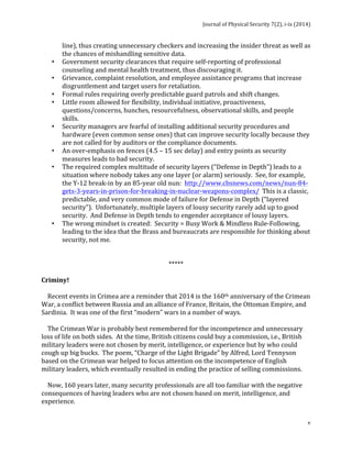 Journal 
of 
Physical 
Security 
7(2), 
i-­‐ix 
(2014) 
line), 
thus 
creating 
unnecessary 
checkers 
and 
increasing 
the 
insider 
threat 
as 
well 
as 
the 
chances 
of 
mishandling 
sensitive 
data. 
v 
• Government 
security 
clearances 
that 
require 
self-­‐reporting 
of 
professional 
counseling 
and 
mental 
health 
treatment, 
thus 
discouraging 
it. 
• Grievance, 
complaint 
resolution, 
and 
employee 
assistance 
programs 
that 
increase 
disgruntlement 
and 
target 
users 
for 
retaliation. 
• Formal 
rules 
requiring 
overly 
predictable 
guard 
patrols 
and 
shift 
changes. 
• Little 
room 
allowed 
for 
flexibility, 
individual 
initiative, 
proactiveness, 
questions/concerns, 
hunches, 
resourcefulness, 
observational 
skills, 
and 
people 
skills. 
• Security 
managers 
are 
fearful 
of 
installing 
additional 
security 
procedures 
and 
hardware 
(even 
common 
sense 
ones) 
that 
can 
improve 
security 
locally 
because 
they 
are 
not 
called 
for 
by 
auditors 
or 
the 
compliance 
documents. 
• An 
over-­‐emphasis 
on 
fences 
(4.5 
– 
15 
sec 
delay) 
and 
entry 
points 
as 
security 
measures 
leads 
to 
bad 
security. 
• The 
required 
complex 
multitude 
of 
security 
layers 
(“Defense 
in 
Depth”) 
leads 
to 
a 
situation 
where 
nobody 
takes 
any 
one 
layer 
(or 
alarm) 
seriously. 
See, 
for 
example, 
the 
Y-­‐12 
break-­‐in 
by 
an 
85-­‐year 
old 
nun: 
http://www.cbsnews.com/news/nun-­‐84-­‐ 
gets-­‐3-­‐years-­‐in-­‐prison-­‐for-­‐breaking-­‐in-­‐nuclear-­‐weapons-­‐complex/ 
This 
is 
a 
classic, 
predictable, 
and 
very 
common 
mode 
of 
failure 
for 
Defense 
in 
Depth 
(“layered 
security”). 
Unfortunately, 
multiple 
layers 
of 
lousy 
security 
rarely 
add 
up 
to 
good 
security. 
And 
Defense 
in 
Depth 
tends 
to 
engender 
acceptance 
of 
lousy 
layers. 
• The 
wrong 
mindset 
is 
created: 
Security 
= 
Busy 
Work 
& 
Mindless 
Rule-­‐Following, 
leading 
to 
the 
idea 
that 
the 
Brass 
and 
bureaucrats 
are 
responsible 
for 
thinking 
about 
security, 
not 
me. 
***** 
Criminy! 
Recent 
events 
in 
Crimea 
are 
a 
reminder 
that 
2014 
is 
the 
160th 
anniversary 
of 
the 
Crimean 
War, 
a 
conflict 
between 
Russia 
and 
an 
alliance 
of 
France, 
Britain, 
the 
Ottoman 
Empire, 
and 
Sardinia. 
It 
was 
one 
of 
the 
first 
“modern” 
wars 
in 
a 
number 
of 
ways. 
The 
Crimean 
War 
is 
probably 
best 
remembered 
for 
the 
incompetence 
and 
unnecessary 
loss 
of 
life 
on 
both 
sides. 
At 
the 
time, 
British 
citizens 
could 
buy 
a 
commission, 
i.e., 
British 
military 
leaders 
were 
not 
chosen 
by 
merit, 
intelligence, 
or 
experience 
but 
by 
who 
could 
cough 
up 
big 
bucks. 
The 
poem, 
“Charge 
of 
the 
Light 
Brigade” 
by 
Alfred, 
Lord 
Tennyson 
based 
on 
the 
Crimean 
war 
helped 
to 
focus 
attention 
on 
the 
incompetence 
of 
English 
military 
leaders, 
which 
eventually 
resulted 
in 
ending 
the 
practice 
of 
selling 
commissions. 
Now, 
160 
years 
later, 
many 
security 
professionals 
are 
all 
too 
familiar 
with 
the 
negative 
consequences 
of 
having 
leaders 
who 
are 
not 
chosen 
based 
on 
merit, 
intelligence, 
and 
experience. 
 