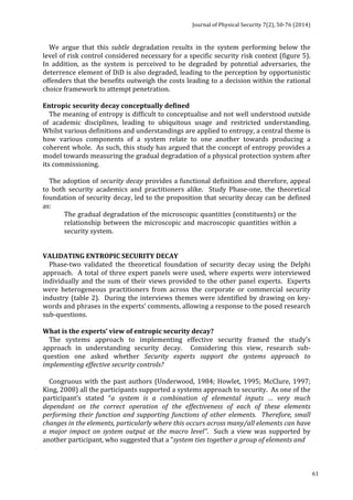 Journal 
of 
Physical 
Security 
7(2), 
50-­‐76 
(2014) 
61 
We 
argue 
that 
this 
subtle 
degradation 
results 
in 
the 
system 
performing 
below 
the 
level 
of 
risk 
control 
considered 
necessary 
for 
a 
specific 
security 
risk 
context 
(figure 
5). 
In 
addition, 
as 
the 
system 
is 
perceived 
to 
be 
degraded 
by 
potential 
adversaries, 
the 
deterrence 
element 
of 
DiD 
is 
also 
degraded, 
leading 
to 
the 
perception 
by 
opportunistic 
offenders 
that 
the 
benefits 
outweigh 
the 
costs 
leading 
to 
a 
decision 
within 
the 
rational 
choice 
framework 
to 
attempt 
penetration. 
Entropic 
security 
decay 
conceptually 
defined 
The 
meaning 
of 
entropy 
is 
difficult 
to 
conceptualise 
and 
not 
well 
understood 
outside 
of 
academic 
disciplines, 
leading 
to 
ubiquitous 
usage 
and 
restricted 
understanding. 
Whilst 
various 
definitions 
and 
understandings 
are 
applied 
to 
entropy, 
a 
central 
theme 
is 
how 
various 
components 
of 
a 
system 
relate 
to 
one 
another 
towards 
producing 
a 
coherent 
whole. 
As 
such, 
this 
study 
has 
argued 
that 
the 
concept 
of 
entropy 
provides 
a 
model 
towards 
measuring 
the 
gradual 
degradation 
of 
a 
physical 
protection 
system 
after 
its 
commissioning. 
The 
adoption 
of 
security 
decay 
provides 
a 
functional 
definition 
and 
therefore, 
appeal 
to 
both 
security 
academics 
and 
practitioners 
alike. 
Study 
Phase-­‐one, 
the 
theoretical 
foundation 
of 
security 
decay, 
led 
to 
the 
proposition 
that 
security 
decay 
can 
be 
defined 
as: 
The 
gradual 
degradation 
of 
the 
microscopic 
quantities 
(constituents) 
or 
the 
relationship 
between 
the 
microscopic 
and 
macroscopic 
quantities 
within 
a 
security 
system. 
VALIDATING 
ENTROPIC 
SECURITY 
DECAY 
Phase-­‐two 
validated 
the 
theoretical 
foundation 
of 
security 
decay 
using 
the 
Delphi 
approach. 
A 
total 
of 
three 
expert 
panels 
were 
used, 
where 
experts 
were 
interviewed 
individually 
and 
the 
sum 
of 
their 
views 
provided 
to 
the 
other 
panel 
experts. 
Experts 
were 
heterogeneous 
practitioners 
from 
across 
the 
corporate 
or 
commercial 
security 
industry 
(table 
2). 
During 
the 
interviews 
themes 
were 
identified 
by 
drawing 
on 
key-­‐ 
words 
and 
phrases 
in 
the 
experts’ 
comments, 
allowing 
a 
response 
to 
the 
posed 
research 
sub-­‐questions. 
What 
is 
the 
experts’ 
view 
of 
entropic 
security 
decay? 
The 
systems 
approach 
to 
implementing 
effective 
security 
framed 
the 
study’s 
approach 
in 
understanding 
security 
decay. 
Considering 
this 
view, 
research 
sub-­‐ 
question 
one 
asked 
whether 
Security 
experts 
support 
the 
systems 
approach 
to 
implementing 
effective 
security 
controls? 
Congruous 
with 
the 
past 
authors 
(Underwood, 
1984; 
Howlet, 
1995; 
McClure, 
1997; 
King, 
2008) 
all 
the 
participants 
supported 
a 
systems 
approach 
to 
security. 
As 
one 
of 
the 
participant’s 
stated 
“a 
system 
is 
a 
combination 
of 
elemental 
inputs 
… 
very 
much 
dependant 
on 
the 
correct 
operation 
of 
the 
effectiveness 
of 
each 
of 
these 
elements 
performing 
their 
function 
and 
supporting 
functions 
of 
other 
elements. 
Therefore, 
small 
changes 
in 
the 
elements, 
particularly 
where 
this 
occurs 
across 
many/all 
elements 
can 
have 
a 
major 
impact 
on 
system 
output 
at 
the 
macro 
level”. 
Such 
a 
view 
was 
supported 
by 
another 
participant, 
who 
suggested 
that 
a 
“system 
ties 
together 
a 
group 
of 
elements 
and 
 