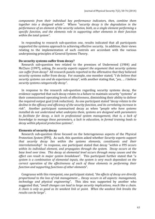 Journal 
of 
Physical 
Security 
7(2), 
50-­‐76 
(2014) 
63 
components 
from 
their 
individual 
key 
performance 
indicators, 
then, 
combine 
them 
together 
into 
a 
designed 
whole”. 
Where 
“security 
decay 
is 
the 
degradation 
in 
the 
performance 
of 
an 
element 
of 
the 
security 
solution, 
both, 
as 
a 
single 
element 
performing 
a 
specific 
function, 
and 
the 
elements 
role 
in 
supporting 
other 
elements 
in 
their 
function 
within 
the 
total 
system”. 
In 
responding 
to 
research 
sub-­‐question 
one, 
results 
indicated 
that 
all 
participants 
supported 
the 
systems 
approach 
to 
achieving 
effective 
security. 
In 
addition, 
their 
views 
relating 
to 
the 
implementation 
of 
such 
controls 
are 
accordant 
with 
the 
various 
underpinning 
principles 
of 
General 
Systems 
Theory. 
Do 
security 
systems 
suffer 
from 
decay? 
Research 
sub-­‐question 
two 
related 
to 
the 
premises 
of 
Underwood 
(1984) 
and 
McClure 
(1997), 
asking, 
Do 
security 
experts 
support 
the 
argument 
that 
security 
systems 
can 
suffer 
from 
decay? 
All 
research 
panels 
reported 
in 
the 
affirmative 
that 
they 
believed 
security 
systems 
suffer 
from 
decay. 
For 
example, 
one 
member 
stated, 
“I 
do 
believe 
that 
security 
systems 
can 
and 
do 
experience 
decay”, 
with 
another 
stating 
that, 
“yes, 
… 
I 
believe 
security 
systems 
categorically 
decay”. 
In 
response 
to 
the 
research 
sub-­‐question 
regarding 
security 
systems 
decay, 
the 
evidence 
supported 
that 
such 
decay 
relates 
to 
a 
failure 
to 
maintain 
security 
“systems” 
at 
their 
commissioned 
operating 
levels 
of 
effectiveness, 
diminishing 
their 
ability 
to 
deliver 
the 
required 
output 
goal 
(risk 
reduction). 
As 
one 
participant 
stated 
“decay 
relates 
to 
the 
decline 
in 
the 
efficacy 
and 
efficiency 
of 
the 
security 
function, 
and 
its 
correlating 
increase 
in 
risk”. 
Another 
participant 
summarised 
decay 
as 
when 
“people 
who 
have 
systems 
installed 
do 
not 
understand 
what 
underpins 
them, 
systems 
are 
designed 
with 
parameters 
to 
facilitate 
for 
decay, 
a 
lack 
in 
professional 
system 
management, 
that 
is, 
a 
lack 
of 
knowledge 
to 
manage 
these 
parameters, 
a 
lack 
in 
education, 
in 
formal 
training 
leads 
to 
decay 
within 
physical 
protection 
systems”. 
Elements 
of 
security 
decay 
Research 
sub-­‐question 
three 
focused 
on 
the 
heterogeneous 
aspects 
of 
the 
Physical 
Protection 
System 
(PPS). 
As 
such, 
this 
question 
asked 
whether 
Security 
experts 
support 
that 
security 
decay 
lies 
within 
the 
systems 
elements, 
constituents 
and 
their 
interrelationship? 
In 
response, 
one 
participant 
stated 
that 
decay 
“within 
a 
PPS 
occurs 
within 
its 
individual 
element, 
and 
propagates 
through 
the 
system. 
Decay 
occurs 
at 
the 
base 
level 
over 
time. 
This 
decay 
at 
elemental 
level 
occurs 
through 
many 
causes 
and 
the 
effect 
can 
result 
in 
major 
system 
breakdown”. 
This 
participant 
further 
stated 
that 
“a 
system 
is 
a 
combination 
of 
elemental 
inputs, 
the 
system 
is 
very 
much 
dependant 
on 
the 
correct 
operation 
of 
the 
effectiveness 
of 
each 
of 
these 
elements 
in 
performing 
their 
function 
and 
supporting 
functions 
of 
other 
elements”. 
Congruous 
with 
this 
viewpoint, 
one 
participant 
stated, 
“the 
effects 
of 
decay 
are 
directly 
proportional 
to 
the 
loss 
of 
risk 
management 
... 
Decay 
occurs 
in 
all 
aspects: 
management, 
technology 
and 
physical 
engineering”. 
This 
idea 
was 
supported 
by 
another 
who 
suggested 
that, 
“small 
changes 
can 
lead 
to 
large 
security 
implications, 
much 
like 
a 
chain. 
A 
chain 
is 
only 
as 
good 
as 
its 
weakest 
link 
or 
point. 
When 
the 
weakest 
link 
breaks 
the 
results 
can 
be 
large”. 
 