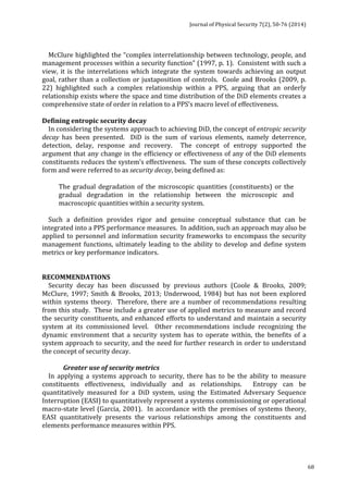 Journal 
of 
Physical 
Security 
7(2), 
50-­‐76 
(2014) 
68 
McClure 
highlighted 
the 
“complex 
interrelationship 
between 
technology, 
people, 
and 
management 
processes 
within 
a 
security 
function” 
(1997, 
p. 
1). 
Consistent 
with 
such 
a 
view, 
it 
is 
the 
interrelations 
which 
integrate 
the 
system 
towards 
achieving 
an 
output 
goal, 
rather 
than 
a 
collection 
or 
juxtaposition 
of 
controls. 
Coole 
and 
Brooks 
(2009, 
p. 
22) 
highlighted 
such 
a 
complex 
relationship 
within 
a 
PPS, 
arguing 
that 
an 
orderly 
relationship 
exists 
where 
the 
space 
and 
time 
distribution 
of 
the 
DiD 
elements 
creates 
a 
comprehensive 
state 
of 
order 
in 
relation 
to 
a 
PPS’s 
macro 
level 
of 
effectiveness. 
Defining 
entropic 
security 
decay 
In 
considering 
the 
systems 
approach 
to 
achieving 
DiD, 
the 
concept 
of 
entropic 
security 
decay 
has 
been 
presented. 
DiD 
is 
the 
sum 
of 
various 
elements, 
namely 
deterrence, 
detection, 
delay, 
response 
and 
recovery. 
The 
concept 
of 
entropy 
supported 
the 
argument 
that 
any 
change 
in 
the 
efficiency 
or 
effectiveness 
of 
any 
of 
the 
DiD 
elements 
constituents 
reduces 
the 
system’s 
effectiveness. 
The 
sum 
of 
these 
concepts 
collectively 
form 
and 
were 
referred 
to 
as 
security 
decay, 
being 
defined 
as: 
The 
gradual 
degradation 
of 
the 
microscopic 
quantities 
(constituents) 
or 
the 
gradual 
degradation 
in 
the 
relationship 
between 
the 
microscopic 
and 
macroscopic 
quantities 
within 
a 
security 
system. 
Such 
a 
definition 
provides 
rigor 
and 
genuine 
conceptual 
substance 
that 
can 
be 
integrated 
into 
a 
PPS 
performance 
measures. 
In 
addition, 
such 
an 
approach 
may 
also 
be 
applied 
to 
personnel 
and 
information 
security 
frameworks 
to 
encompass 
the 
security 
management 
functions, 
ultimately 
leading 
to 
the 
ability 
to 
develop 
and 
define 
system 
metrics 
or 
key 
performance 
indicators. 
RECOMMENDATIONS 
Security 
decay 
has 
been 
discussed 
by 
previous 
authors 
(Coole 
& 
Brooks, 
2009; 
McClure, 
1997; 
Smith 
& 
Brooks, 
2013; 
Underwood, 
1984) 
but 
has 
not 
been 
explored 
within 
systems 
theory. 
Therefore, 
there 
are 
a 
number 
of 
recommendations 
resulting 
from 
this 
study. 
These 
include 
a 
greater 
use 
of 
applied 
metrics 
to 
measure 
and 
record 
the 
security 
constituents, 
and 
enhanced 
efforts 
to 
understand 
and 
maintain 
a 
security 
system 
at 
its 
commissioned 
level. 
Other 
recommendations 
include 
recognizing 
the 
dynamic 
environment 
that 
a 
security 
system 
has 
to 
operate 
within, 
the 
benefits 
of 
a 
system 
approach 
to 
security, 
and 
the 
need 
for 
further 
research 
in 
order 
to 
understand 
the 
concept 
of 
security 
decay. 
Greater 
use 
of 
security 
metrics 
In 
applying 
a 
systems 
approach 
to 
security, 
there 
has 
to 
be 
the 
ability 
to 
measure 
constituents 
effectiveness, 
individually 
and 
as 
relationships. 
Entropy 
can 
be 
quantitatively 
measured 
for 
a 
DiD 
system, 
using 
the 
Estimated 
Adversary 
Sequence 
Interruption 
(EASI) 
to 
quantitatively 
represent 
a 
systems 
commissioning 
or 
operational 
macro-­‐state 
level 
(Garcia, 
2001). 
In 
accordance 
with 
the 
premises 
of 
systems 
theory, 
EASI 
quantitatively 
presents 
the 
various 
relationships 
among 
the 
constituents 
and 
elements 
performance 
measures 
within 
PPS. 
 