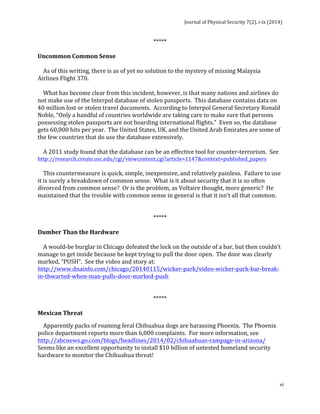 Journal 
of 
Physical 
Security 
7(2), 
i-­‐ix 
(2014) 
vi 
***** 
Uncommon 
Common 
Sense 
As 
of 
this 
writing, 
there 
is 
as 
of 
yet 
no 
solution 
to 
the 
mystery 
of 
missing 
Malaysia 
Airlines 
Flight 
370. 
What 
has 
become 
clear 
from 
this 
incident, 
however, 
is 
that 
many 
nations 
and 
airlines 
do 
not 
make 
use 
of 
the 
Interpol 
database 
of 
stolen 
passports. 
This 
database 
contains 
data 
on 
40 
million 
lost 
or 
stolen 
travel 
documents. 
According 
to 
Interpol 
General 
Secretary 
Ronald 
Noble, 
“Only 
a 
handful 
of 
countries 
worldwide 
are 
taking 
care 
to 
make 
sure 
that 
persons 
possessing 
stolen 
passports 
are 
not 
boarding 
international 
flights.” 
Even 
so, 
the 
database 
gets 
60,000 
hits 
per 
year. 
The 
United 
States, 
UK, 
and 
the 
United 
Arab 
Emirates 
are 
some 
of 
the 
few 
countries 
that 
do 
use 
the 
database 
extensively. 
A 
2011 
study 
found 
that 
the 
database 
can 
be 
an 
effective 
tool 
for 
counter-­‐terrorism. 
See 
http://research.create.usc.edu/cgi/viewcontent.cgi?article=1147&context=published_papers 
This 
countermeasure 
is 
quick, 
simple, 
inexpensive, 
and 
relatively 
painless. 
Failure 
to 
use 
it 
is 
surely 
a 
breakdown 
of 
common 
sense. 
What 
is 
it 
about 
security 
that 
it 
is 
so 
often 
divorced 
from 
common 
sense? 
Or 
is 
the 
problem, 
as 
Voltaire 
thought, 
more 
generic? 
He 
maintained 
that 
the 
trouble 
with 
common 
sense 
in 
general 
is 
that 
it 
isn’t 
all 
that 
common. 
***** 
Dumber 
Than 
the 
Hardware 
A 
would-­‐be 
burglar 
in 
Chicago 
defeated 
the 
lock 
on 
the 
outside 
of 
a 
bar, 
but 
then 
couldn’t 
manage 
to 
get 
inside 
because 
he 
kept 
trying 
to 
pull 
the 
door 
open. 
The 
door 
was 
clearly 
marked, 
“PUSH”. 
See 
the 
video 
and 
story 
at: 
http://www.dnainfo.com/chicago/20140115/wicker-­‐park/video-­‐wicker-­‐park-­‐bar-­‐break-­‐ 
in-­‐thwarted-­‐when-­‐man-­‐pulls-­‐door-­‐marked-­‐push 
***** 
Mexican 
Threat 
Apparently 
packs 
of 
roaming 
feral 
Chihuahua 
dogs 
are 
harassing 
Phoenix. 
The 
Phoenix 
police 
department 
reports 
more 
than 
6,000 
complaints. 
For 
more 
information, 
see 
http://abcnews.go.com/blogs/headlines/2014/02/chihuahuas-­‐rampage-­‐in-­‐arizona/ 
Seems 
like 
an 
excellent 
opportunity 
to 
install 
$10 
billion 
of 
untested 
homeland 
security 
hardware 
to 
monitor 
the 
Chihuahua 
threat! 
 