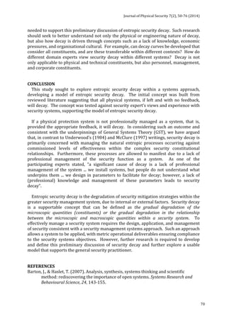Journal 
of 
Physical 
Security 
7(2), 
50-­‐76 
(2014) 
70 
needed 
to 
support 
this 
preliminary 
discussion 
of 
entropic 
security 
decay. 
Such 
research 
should 
seek 
to 
better 
understand 
not 
only 
the 
physical 
or 
engineering 
nature 
of 
decay, 
but 
also 
how 
decay 
is 
driven 
through 
concepts 
such 
as 
a 
lack 
of 
knowledge, 
economic 
pressures, 
and 
organisational 
cultural. 
For 
example, 
can 
decay 
curves 
be 
developed 
that 
consider 
all 
constituents, 
and 
are 
these 
transferable 
within 
different 
contexts? 
How 
do 
different 
domain 
experts 
view 
security 
decay 
within 
different 
systems? 
Decay 
is 
not 
only 
applicable 
to 
physical 
and 
technical 
constituents, 
but 
also 
personnel, 
management, 
and 
corporate 
constituents. 
CONCLUSION 
This 
study 
sought 
to 
explore 
entropic 
security 
decay 
within 
a 
systems 
approach, 
developing 
a 
model 
of 
entropic 
security 
decay. 
The 
initial 
concept 
was 
built 
from 
reviewed 
literature 
suggesting 
that 
all 
physical 
systems, 
if 
left 
and 
with 
no 
feedback, 
will 
decay. 
The 
concept 
was 
tested 
against 
security 
expert’s 
views 
and 
experience 
with 
security 
systems, 
supporting 
the 
model 
of 
entropic 
security 
decay. 
If 
a 
physical 
protection 
system 
is 
not 
professionally 
managed 
as 
a 
system, 
that 
is, 
provided 
the 
appropriate 
feedback, 
it 
will 
decay. 
In 
considering 
such 
an 
outcome 
and 
consistent 
with 
the 
underpinnings 
of 
General 
Systems 
Theory 
(GST), 
we 
have 
argued 
that, 
in 
contrast 
to 
Underwood’s 
(1984) 
and 
McClure 
(1997) 
writings, 
security 
decay 
is 
primarily 
concerned 
with 
managing 
the 
natural 
entropic 
processes 
occurring 
against 
commissioned 
levels 
of 
effectiveness 
within 
the 
complex 
security 
constitutional 
relationships. 
Furthermore, 
these 
processes 
are 
allowed 
to 
manifest 
due 
to 
a 
lack 
of 
professional 
management 
of 
the 
security 
function 
as 
a 
system. 
As 
one 
of 
the 
participating 
experts 
stated, 
“a 
significant 
cause 
of 
decay 
is 
a 
lack 
of 
professional 
management 
of 
the 
system 
... 
we 
install 
systems, 
but 
people 
do 
not 
understand 
what 
underpins 
them 
... 
we 
design 
in 
parameters 
to 
facilitate 
for 
decay; 
however, 
a 
lack 
of 
(professional) 
knowledge 
and 
management 
of 
these 
parameters 
leads 
to 
security 
decay”. 
Entropic 
security 
decay 
is 
the 
degradation 
of 
security 
mitigation 
strategies 
within 
the 
greater 
security 
management 
system, 
due 
to 
internal 
or 
external 
factors. 
Security 
decay 
is 
a 
supportable 
concept 
that 
can 
be 
defined 
as 
the 
gradual 
degradation 
of 
the 
microscopic 
quantities 
(constituents) 
or 
the 
gradual 
degradation 
in 
the 
relationship 
between 
the 
microscopic 
and 
macroscopic 
quantities 
within 
a 
security 
system. 
To 
effectively 
manage 
a 
security 
system 
requires 
the 
design, 
application, 
and 
management 
of 
security 
consistent 
with 
a 
security 
management 
systems 
approach. 
Such 
an 
approach 
allows 
a 
system 
to 
be 
applied, 
with 
metric 
operational 
deliverables 
ensuring 
compliance 
to 
the 
security 
systems 
objectives. 
However, 
further 
research 
is 
required 
to 
develop 
and 
define 
this 
preliminary 
discussion 
of 
security 
decay 
and 
further 
explore 
a 
usable 
model 
that 
supports 
the 
general 
security 
practitioner. 
REFERENCES 
Barton, 
J., 
& 
Haslet, 
T. 
(2007). 
Analysis, 
synthesis, 
systems 
thinking 
and 
scientific 
method: 
rediscovering 
the 
importance 
of 
open 
systems. 
Systems 
Research 
and 
Behavioural 
Science, 
24, 
143-­‐155. 
 