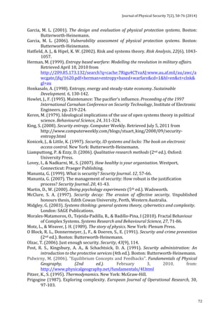 Journal 
of 
Physical 
Security 
7(2), 
50-­‐76 
(2014) 
72 
Garcia, 
M. 
L. 
(2001). 
The 
design 
and 
evaluation 
of 
physical 
protection 
systems. 
Boston: 
Butterworth-­‐Heinemann. 
Garcia, 
M. 
L. 
(2006). 
Vulnerability 
assessment 
of 
physical 
protection 
systems. 
Boston: 
Butterworth-­‐Heinemann. 
Hatfield, 
A. 
J., 
& 
Hipel, 
K. 
W. 
(2002). 
Risk 
and 
systems 
theory. 
Risk 
Analysis, 
22(6), 
1043-­‐ 
1057. 
Herman, 
M. 
(1999). 
Entropy 
based 
warfare: 
Modelling 
the 
revolution 
in 
military 
affairs. 
Retrieved 
April 
18, 
2010 
from 
http://209.85.173.132/search?q=cache:7Rigu4CTvaAJ:www.au.af.mil/au/awc/a 
wcgate/jfq/1620.pdf+herman+entropy+based+warfare&cd=1&hl=en&ct=clnk& 
gl=au 
Honkasalo, 
A. 
(1998). 
Entropy, 
energy 
and 
steady-­‐state 
economy. 
Sustainable 
Development. 
6, 
130-­‐142. 
Howlet, 
J., 
F. 
(1995). 
Maintenance: 
The 
pacifier’s 
influence. 
Proceeding 
of 
the 
1997 
International 
Carnahan 
Conference 
on 
Security 
Technology, 
Institute 
of 
Electronic 
Engineers. 
pp. 
219-­‐224. 
Keren, 
M. 
(1979). 
Ideological 
implications 
of 
the 
use 
of 
open 
systems 
theory 
in 
political 
science. 
Behavioural 
Science, 
24, 
311-­‐324. 
King, 
S. 
(2008). 
Security 
entropy. 
Computer 
Weekly. 
Retrieved 
July 
5, 
2011 
from 
http://www.computerweekly.com/blogs/stuart_king/2008/09/security-­‐ 
entropy.html 
Konicek, 
J., 
& 
Little, 
K. 
(1997). 
Security, 
ID 
systems 
and 
locks: 
The 
book 
on 
electronic 
access 
control. 
New 
York: 
Butterworth-­‐Heinemann. 
Liamputtong, 
P. 
& 
Ezzy, 
D. 
(2006). 
Qualitative 
research 
methods 
(2nd 
ed.). 
Oxford: 
University 
Press. 
Lovey, 
I., 
& 
Nadkarni, 
M., 
S. 
(2007). 
How 
healthy 
is 
your 
organisation. 
Westport, 
Connecticut: 
Praeger 
Publishing. 
Manunta, 
G. 
(1999). 
What 
is 
security? 
Security 
Journal. 
12, 
57-­‐66. 
Manunta, 
G. 
(2007). 
The 
management 
of 
security: 
How 
robust 
is 
the 
justification 
process? 
Security 
Journal. 
20, 
41-­‐43. 
Martin, 
D., 
W. 
(2000). 
Doing 
psychology 
experiments 
(5th 
ed.). 
Wadsworth. 
McClure, 
S. 
A. 
(1997). 
Security 
decay: 
The 
erosion 
of 
effective 
security. 
Unpublished 
honours 
thesis, 
Edith 
Cowan 
University, 
Perth, 
Western 
Australia. 
Midgley, 
G. 
(2003). 
Systems 
thinking: 
general 
systems 
theory, 
cybernetics 
and 
complexity. 
London: 
SAGE 
Publications. 
Morales-­‐Matamoros, 
O., 
Tejeida-­‐Padilla, 
R., 
& 
Badillo-­‐Pina, 
I 
(2010). 
Fractal 
Behaviour 
of 
Complex 
Systems. 
Systems 
Research 
and 
Behavioural 
Science, 
27, 
71-­‐86. 
Motz, 
L., 
& 
Weaver, 
J. 
H. 
(1989). 
The 
story 
of 
physics. 
New 
York: 
Plenum 
Press. 
O 
Block, 
R. 
L., 
Donnermeyer, 
J., 
F., 
& 
Doeren, 
S., 
E. 
(1991). 
Security 
and 
crime 
prevention 
(2nd 
ed.). 
Boston: 
Butterworth-­‐Heinemann. 
Olzac, 
T. 
(2006). 
Just 
enough 
security. 
Security, 
43(9), 
114. 
Post, 
R. 
S., 
Kingsbury, 
A. 
A., 
& 
Schachtsick, 
D. 
A. 
(1991). 
Security 
administration: 
An 
introduction 
to 
the 
protective 
services 
(4th 
ed.). 
Boston: 
Butterworth-­‐Heinemann. 
Pidwirny, 
M. 
(2006). 
"Equilibrium 
Concepts 
and 
Feedbacks". 
Fundamentals 
of 
Physical 
Geography, 
(2nd 
ed.). 
February 
3, 
2010, 
from: 
http://www.physicalgeography.net/fundamentals/4f.html 
Pitzer, 
K., 
S. 
(1995). 
Thermodynamics. 
New 
York: 
McGraw-­‐Hill. 
Prigogine 
(1987). 
Exploring 
complexity. 
European 
Journal 
of 
Operational 
Research, 
30, 
97-­‐103. 
 