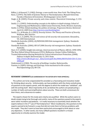 Journal 
of 
Physical 
Security 
7(2), 
50-­‐76 
(2014) 
73 
Rifkin, 
J., 
& 
Howard, 
T. 
(1982). 
Entropy: 
a 
new 
world 
view. 
New 
York: 
The 
Viking 
Press. 
Roos, 
I. 
(1997). 
The 
Debt 
of 
Systems 
Theory 
to 
Thermodynamics. 
Monash 
University 
Faculty 
of 
Business 
& 
Economics. 
Working 
paper 
series 
34/97. 
Singh, 
A. 
M. 
(2005). 
Private 
security 
and 
crime 
control. 
Theoretical 
Criminology, 
9, 
153-­‐ 
174. 
Smith, 
C. 
L. 
(2003). 
Understanding 
concepts 
in 
the 
defence 
in 
depth 
strategy, 
School 
of 
Engineering 
and 
Mathematics. 
Edith 
Cowan 
University, 
Perth, 
Western 
Australia. 
Smith, 
S. 
(1992). 
Global 
dumbing: 
the 
politics 
of 
entropy. 
Progressive 
Review. 
Retrieved 
April 
22, 
2009 
from 
http://prorev.com/dumbing.htm 
Smith, 
C. 
L., 
& 
Brooks, 
D. 
J. 
(2013). 
Security 
Science: 
The 
Theory 
and 
Practice 
of 
Security 
Waltham, 
MA: 
Elsevier. 
Somerson, 
I., 
S. 
(2009). 
The 
art 
and 
science 
of 
risk 
security 
risk 
assessment. 
Alexandria, 
VA: 
ASIS 
International. 
Standards 
Australia. 
(2004). 
AS/NZS4360:2004 
Risk 
management. 
Sydney: 
Standards 
Australia. 
Standards 
Australia. 
(2006). 
HB 
167:2006 
Security 
risk 
management. 
Sydney: 
Standards 
Australia. 
Styer, 
D. 
F. 
(2000). 
Insight 
into 
entropy. 
American 
Journal 
of 
Physics, 
68(12), 
1090-­‐1096. 
The 
New 
Oxford 
School 
Dictionary 
(1991). 
Melbourne: 
Harper 
Collins 
Publishers. 
Trusted 
Information 
Sharing 
Network 
for 
Critical 
infrastructure 
Protection, 
(2008). 
Defence 
in 
depth. 
Retrieved 
July 
15, 
2011 
from 
http://www.dbcde.gov.au/__data/assets/pdf_file/0006/88359/DiD-­‐CIO-­‐15_Oct-­‐ 
2008.pdf 
Underwood, 
G. 
(1984). 
The 
security 
of 
buildings. 
London: 
Butterworths. 
Vannini, 
A. 
(2005). 
Entropy 
and 
Syntropy: 
from 
mechanical 
to 
life 
science. 
NeuroQuantology 
(2), 
88-­‐110. 
REVIEWERS’ 
COMMENTS 
(AS 
SUMMARZIED 
BY 
THE 
EDITOR 
WITH 
THEIR 
APPROVAL) 
The 
authors 
are 
to 
be 
congratulated 
for 
provided 
us 
a 
fascinating 
and 
innovative 
model 
for 
thinking 
about 
security. 
Unfortunately, 
we 
have 
problems 
with 
the 
choice 
and 
phrasing 
of 
questions 
to 
the 
experts 
panels, 
with 
the 
degree 
to 
which 
the 
model 
was 
“validated”, 
and 
with 
the 
writing 
itself. 
Most 
importantly 
of 
all, 
we 
believe 
the 
authors 
are 
perpetuating 
a 
number 
of 
myths 
and 
oversimplifications 
about 
security. 
These 
are 
both 
unnecessary 
for 
their 
thesis, 
and 
a 
disservice 
to 
readers. 
The 
experts 
chosen 
for 
this 
study 
were 
clearly 
very 
qualified. 
While 
the 
authors 
were 
no 
doubt 
simply 
trying 
to 
be 
thorough 
and 
careful, 
many 
of 
the 
questions 
posed 
to 
the 
experts 
were 
rather 
mundane 
and 
pedantic. 
Is 
it 
really 
necessary 
to 
essentially 
check 
whether 
the 
experts 
believe 
in 
the 
2nd 
Law 
of 
Thermodynamics? 
More 
troublesome, 
the 
questions 
to 
the 
experts 
seemed 
to 
be 
framed 
in 
a 
way 
that 
did 
not 
invite 
them 
to 
find 
any 
problems 
with 
the 
model. 
They 
don’t 
seem 
to 
have 
been 
particularly 
encouraged 
to 
think 
about 
or 
raise 
any 
objections. 
In 
other 
words, 
too 
many 
softball 
questions 
resulted 
in 
a 
missed 
opportunity 
to 
critically 
examine 
the 
model. 
 