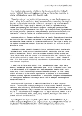 Journal 
of 
Physical 
Security 
7(2), 
50-­‐76 
(2014) 
74 
One 
of 
us 
(but 
not 
so 
much 
the 
other) 
thinks 
that 
the 
authors’ 
claim 
that 
the 
Delphi 
exercise 
“validated” 
their 
model 
may 
be 
overreaching, 
and 
that 
perhaps 
“examining 
its 
validity” 
might 
be 
a 
better 
way 
to 
think 
about 
this 
study. 
The 
authors 
attempt—and 
we 
think 
with 
some 
success—to 
argue 
that 
decay 
can 
cause 
security 
failure. 
Unfortunately, 
they 
largely 
ignore 
other 
failure 
mechanisms 
that 
should 
be 
discussed 
as 
alternative 
or 
competing 
mechanisms, 
e.g., 
security 
may 
have 
been 
poorly 
designed 
right 
from 
the 
start, 
security 
resources 
may 
simply 
be 
inadequate, 
security 
hardware/software 
products 
deployed 
may 
not 
be 
very 
good 
or 
adversaries 
may 
have 
compromised 
them 
before 
deployment, 
the 
facility 
may 
be 
badly 
designed, 
changing 
threats 
and 
external 
technology 
development 
may 
make 
existing 
security 
moot 
or 
ineffective, 
the 
organization’s 
mission 
or 
funding 
may 
have 
been 
modified 
by 
external 
authorities, 
etc. 
Another 
problem 
with 
the 
paper, 
and 
something 
that 
impedes 
the 
reader’s 
understanding 
and 
enjoyment, 
are 
the 
prevalent 
grammatical 
errors, 
pedantic 
language, 
clumsy 
wording, 
and 
(especially) 
the 
excessive 
use 
of 
the 
passive 
voice 
in 
much 
of 
the 
writing. 
If 
writing 
isn’t 
the 
authors’ 
strong 
suit, 
perhaps 
they 
should 
seek 
the 
assistance 
of 
a 
proficient 
technical 
writer 
in 
the 
future. 
The 
biggest 
issue 
we 
have 
with 
the 
paper 
is 
that 
the 
authors 
seem 
overly 
obsessed 
with 
“Defense 
in 
Depth” 
(DiD), 
and 
the 
often 
mindless 
mantra 
“Deterrence, 
Detection, 
Delay, 
Response, 
and 
Recovery” 
(3D2R). 
The 
latter 
is 
more 
traditionally 
thought 
of 
as 
the 
5Ds: 
“Deter, 
Detect, 
Deny, 
Delay 
and 
Defend”. 
(DiD 
is 
sometimes 
also 
called 
“layered 
security”.) 
The 
authors 
do 
not 
need 
to 
invoke 
these 
concepts 
to 
discuss 
security 
decay; 
they 
would 
have 
a 
more 
general 
model 
(and 
mislead 
the 
reader 
less) 
without 
them, 
or 
if 
they 
at 
least 
used 
them 
only 
tangentially. 
It 
is 
NOT 
true, 
as 
stated 
in 
the 
abstract, 
that 
“...these 
functions 
[Deter, 
Detect, 
Delay, 
Response, 
and 
Recover] 
must 
be 
...performed 
in 
order”. 
In 
fact, 
3D2R 
and 
5Ds, 
which 
tend 
to 
be 
used 
somewhat 
interchangeably, 
aren’t 
even 
in 
agreement 
over 
the 
order! 
More 
importantly, 
it’s 
delusional 
thinking 
to 
believe 
that 
security 
managers 
can 
force 
a 
tightly 
ordered 
sequence 
(or 
a 
small 
number 
of 
pre-­‐defined 
attack 
paths) 
on 
an 
intelligent 
and 
prepared 
adversary, 
especially 
inside 
attackers. 
It 
is 
also 
worth 
noting 
that 
in 
some 
complex 
DiD 
security 
plans, 
the 
various 
functions 
(or 
at 
least 
some 
of 
them) 
are 
meant 
to 
go 
into 
action 
simultaneously. 
For 
many 
security 
applications, 
all 
of 
the 
various 
functions 
in 
3D2R 
(or 
5Ds) 
aren’t 
relevant. 
Tamper-­‐evident 
packaging 
on 
drugs, 
for 
example, 
involve 
detection, 
but 
there 
is 
little 
deter, 
delay, 
or 
recovery. 
When 
the 
President 
of 
the 
United 
States 
visits 
a 
city, 
Secret 
Service 
Agents 
sometimes 
“babysit” 
mentally 
unbalanced 
citizens 
who 
have 
made 
threats 
in 
the 
past 
as 
a 
preventive 
measure 
during 
the 
visit. 
This 
is 
pure 
prevention, 
without 
3D2R 
or 
5Ds. 
As 
another 
example, 
[Deter, 
Detect, 
Delay, 
Response, 
Recover] 
are 
often 
wholly 
or 
partially 
irrelevant 
for 
inside 
attackers. 
By 
insisting 
that 
security 
can 
only 
be 
thought 
of 
in 
terms 
of 
DiD 
and 
3D2R 
or 
5Ds, 
the 
authors 
are 
perpetuating 
common, 
but 
dangerous 
myths. 
By 
insisting 
that 
their 
model 
can 
only 
be 
about 
DiD 
and 
3D2R 
or 
5Ds, 
they 
are 
limited 
its 
generality 
and 
usefulness. 
 