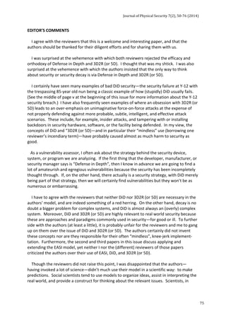 Journal 
of 
Physical 
Security 
7(2), 
50-­‐76 
(2014) 
75 
EDITOR’S 
COMMENTS 
I 
agree 
with 
the 
reviewers 
that 
this 
is 
a 
welcome 
and 
interesting 
paper, 
and 
that 
the 
authors 
should 
be 
thanked 
for 
their 
diligent 
efforts 
and 
for 
sharing 
them 
with 
us. 
I 
was 
surprised 
at 
the 
vehemence 
with 
which 
both 
reviewers 
rejected 
the 
efficacy 
and 
orthodoxy 
of 
Defense 
in 
Depth 
and 
3D2R 
(or 
5D). 
I 
thought 
that 
was 
my 
shtick. 
I 
was 
also 
surprised 
at 
the 
vehemence 
with 
which 
the 
authors 
insisted 
that 
the 
only 
way 
to 
think 
about 
security 
or 
security 
decay 
is 
via 
Defense 
in 
Depth 
and 
3D2R 
(or 
5D). 
I 
certainly 
have 
seen 
many 
examples 
of 
bad 
DiD 
security—the 
security 
failure 
at 
Y-­‐12 
with 
the 
trespassing 
85-­‐year 
old 
nun 
being 
a 
classic 
example 
of 
how 
(stupidly) 
DiD 
usually 
fails. 
(See 
the 
middle 
of 
page 
v 
at 
the 
beginning 
of 
this 
issue 
for 
more 
information 
about 
the 
Y-­‐12 
security 
breach.) 
I 
have 
also 
frequently 
seen 
examples 
of 
where 
an 
obsession 
with 
3D2R 
(or 
5D) 
leads 
to 
an 
over-­‐emphasis 
on 
unimaginative 
force-­‐on-­‐force 
attacks 
at 
the 
expense 
of 
not 
properly 
defending 
against 
more 
probable, 
subtle, 
intelligent, 
and 
effective 
attack 
scenarios. 
These 
include, 
for 
example, 
insider 
attacks, 
and 
tampering 
with 
or 
installing 
backdoors 
in 
security 
hardware, 
software, 
or 
the 
facility 
being 
defended. 
In 
my 
view, 
the 
concepts 
of 
DiD 
and 
“3D2R 
(or 
5D)—and 
in 
particular 
their 
“mindless” 
use 
(borrowing 
one 
reviewer’s 
incendiary 
term)—have 
probably 
caused 
almost 
as 
much 
harm 
to 
security 
as 
good. 
As 
a 
vulnerability 
assessor, 
I 
often 
ask 
about 
the 
strategy 
behind 
the 
security 
device, 
system, 
or 
program 
we 
are 
analyzing. 
If 
the 
first 
thing 
that 
the 
developer, 
manufacturer, 
or 
security 
manager 
says 
is 
“Defense 
in 
Depth”, 
then 
I 
know 
in 
advance 
we 
are 
going 
to 
find 
a 
lot 
of 
amateurish 
and 
egregious 
vulnerabilities 
because 
the 
security 
has 
been 
incompletely 
thought 
through. 
If, 
on 
the 
other 
hand, 
there 
actually 
is 
a 
security 
strategy, 
with 
DiD 
merely 
being 
part 
of 
that 
strategy, 
then 
we 
will 
certainly 
find 
vulnerabilities 
but 
they 
won’t 
be 
as 
numerous 
or 
embarrassing. 
I 
have 
to 
agree 
with 
the 
reviewers 
that 
neither 
DiD 
nor 
3D2R 
(or 
5D) 
are 
necessary 
in 
the 
authors’ 
model, 
and 
are 
indeed 
something 
of 
a 
red 
herring. 
On 
the 
other 
hand, 
decay 
is 
no 
doubt 
a 
bigger 
problem 
for 
complex 
systems, 
and 
DiD 
is 
almost 
always 
an 
(overly) 
complex 
system. 
Moreover, 
DiD 
and 
3D2R 
(or 
5D) 
are 
highly 
relevant 
to 
real 
world 
security 
because 
these 
are 
approaches 
and 
paradigms 
commonly 
used 
in 
security—for 
good 
or 
ill. 
To 
further 
side 
with 
the 
authors 
(at 
least 
a 
little), 
it 
is 
probably 
unfair 
for 
the 
reviewers 
and 
me 
to 
gang 
up 
on 
them 
over 
the 
issue 
of 
DiD 
and 
3D2R 
(or 
5D). 
The 
authors 
certainly 
did 
not 
invent 
these 
concepts 
nor 
are 
they 
responsible 
for 
their 
often 
“mindless”, 
knee-­‐jerk 
implement-­‐ 
tation. 
Furthermore, 
the 
second 
and 
third 
papers 
in 
this 
issue 
discuss 
applying 
and 
extending 
the 
EASI 
model, 
yet 
neither 
I 
nor 
the 
(different) 
reviewers 
of 
those 
papers 
criticized 
the 
authors 
over 
their 
use 
of 
EASI, 
DiD, 
and 
3D2R 
(or 
5D). 
Though 
the 
reviewers 
did 
not 
raise 
this 
point, 
I 
was 
disappointed 
that 
the 
authors— 
having 
invoked 
a 
lot 
of 
science—didn’t 
much 
use 
their 
model 
in 
a 
scientific 
way: 
to 
make 
predictions. 
Social 
scientists 
tend 
to 
use 
models 
to 
organize 
ideas, 
assist 
in 
interpreting 
the 
real 
world, 
and 
provide 
a 
construct 
for 
thinking 
about 
the 
relevant 
issues. 
Scientists, 
in 
 