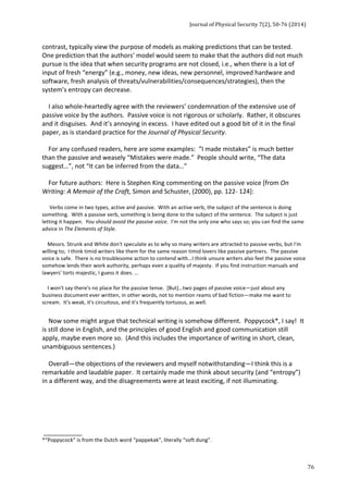 Journal 
of 
Physical 
Security 
7(2), 
50-­‐76 
(2014) 
76 
contrast, 
typically 
view 
the 
purpose 
of 
models 
as 
making 
predictions 
that 
can 
be 
tested. 
One 
prediction 
that 
the 
authors’ 
model 
would 
seem 
to 
make 
that 
the 
authors 
did 
not 
much 
pursue 
is 
the 
idea 
that 
when 
security 
programs 
are 
not 
closed, 
i.e., 
when 
there 
is 
a 
lot 
of 
input 
of 
fresh 
“energy” 
(e.g., 
money, 
new 
ideas, 
new 
personnel, 
improved 
hardware 
and 
software, 
fresh 
analysis 
of 
threats/vulnerabilities/consequences/strategies), 
then 
the 
system’s 
entropy 
can 
decrease. 
I 
also 
whole-­‐heartedly 
agree 
with 
the 
reviewers’ 
condemnation 
of 
the 
extensive 
use 
of 
passive 
voice 
by 
the 
authors. 
Passive 
voice 
is 
not 
rigorous 
or 
scholarly. 
Rather, 
it 
obscures 
and 
it 
disguises. 
And 
it’s 
annoying 
in 
excess. 
I 
have 
edited 
out 
a 
good 
bit 
of 
it 
in 
the 
final 
paper, 
as 
is 
standard 
practice 
for 
the 
Journal 
of 
Physical 
Security. 
For 
any 
confused 
readers, 
here 
are 
some 
examples: 
“I 
made 
mistakes” 
is 
much 
better 
than 
the 
passive 
and 
weasely 
“Mistakes 
were 
made.” 
People 
should 
write, 
“The 
data 
suggest…”, 
not 
“It 
can 
be 
inferred 
from 
the 
data…” 
For 
future 
authors: 
Here 
is 
Stephen 
King 
commenting 
on 
the 
passive 
voice 
[from 
On 
Writing: 
A 
Memoir 
of 
the 
Craft, 
Simon 
and 
Schuster, 
(2000), 
pp. 
122-­‐ 
124]: 
Verbs 
come 
in 
two 
types, 
active 
and 
passive. 
With 
an 
active 
verb, 
the 
subject 
of 
the 
sentence 
is 
doing 
something. 
With 
a 
passive 
verb, 
something 
is 
being 
done 
to 
the 
subject 
of 
the 
sentence. 
The 
subject 
is 
just 
letting 
it 
happen. 
You 
should 
avoid 
the 
passive 
voice. 
I'm 
not 
the 
only 
one 
who 
says 
so; 
you 
can 
find 
the 
same 
advice 
in 
The 
Elements 
of 
Style. 
Messrs. 
Strunk 
and 
White 
don't 
speculate 
as 
to 
why 
so 
many 
writers 
are 
attracted 
to 
passive 
verbs, 
but 
I'm 
willing 
to; 
I 
think 
timid 
writers 
like 
them 
for 
the 
same 
reason 
timid 
lovers 
like 
passive 
partners. 
The 
passive 
voice 
is 
safe. 
There 
is 
no 
troublesome 
action 
to 
contend 
with…I 
think 
unsure 
writers 
also 
feel 
the 
passive 
voice 
somehow 
lends 
their 
work 
authority, 
perhaps 
even 
a 
quality 
of 
majesty. 
If 
you 
find 
instruction 
manuals 
and 
lawyers' 
torts 
majestic, 
I 
guess 
it 
does. 
… 
I 
won't 
say 
there's 
no 
place 
for 
the 
passive 
tense. 
[But]…two 
pages 
of 
passive 
voice—just 
about 
any 
business 
document 
ever 
written, 
in 
other 
words, 
not 
to 
mention 
reams 
of 
bad 
fiction—make 
me 
want 
to 
scream. 
It's 
weak, 
it's 
circuitous, 
and 
it's 
frequently 
tortuous, 
as 
well. 
Now 
some 
might 
argue 
that 
technical 
writing 
is 
somehow 
different. 
Poppycock*, 
I 
say! 
It 
is 
still 
done 
in 
English, 
and 
the 
principles 
of 
good 
English 
and 
good 
communication 
still 
apply, 
maybe 
even 
more 
so. 
(And 
this 
includes 
the 
importance 
of 
writing 
in 
short, 
clean, 
unambiguous 
sentences.) 
Overall—the 
objections 
of 
the 
reviewers 
and 
myself 
notwithstanding—I 
think 
this 
is 
a 
remarkable 
and 
laudable 
paper. 
It 
certainly 
made 
me 
think 
about 
security 
(and 
“entropy”) 
in 
a 
different 
way, 
and 
the 
disagreements 
were 
at 
least 
exciting, 
if 
not 
illuminating. 
___________ 
*“Poppycock” 
is 
from 
the 
Dutch 
word 
“pappekak”, 
literally 
“soft 
dung”. 
