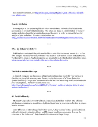 Journal	of	Physical	Security	9(1),	i-xii	(2016)	
	
	
viii	
				For	more	information,	see	http://time.com/money/4226174/kill-100-dollar-bill-500-
euro-phase-out/.	
	
*****	
	
Counterfeit	Coins	
	
				Recent	jumps	in	the	prices	of	gold	and	silver	have	led	to	a	substantial	increase	in	the	
appearance	of	counterfeit	bullion	coins.			The	fakes	are	made	of	a	combination	of	cheaper	
metals,	and	often	have	the	wrong	thickness	and	diameter	in	order	to	mimic	the	heavier	
weight	of	gold	and	silver.		For	more	information,	see	
http://universalcoinandbullion.dallasobserver.com/counterfeit-gold-silver-coin-fraud/.	
		
	
*****	
	
DNA:		Do	Not	Always	Believe	
	
				DNA	is	often	considered	the	gold	standard	for	criminal	forensics	and	biometrics.		In	fact,	
DNA	analysis	has	many	serious	problems—so	much	so	that	it	often	cannot	be	fully	trusted.		
The	June	2016	issue	of	Playboy	magazine	has	an	easy	to	understand	article	about	this	issue:		
https://www.playboy.com/articles/the-unraveling-of-dna-forensics.	
	
	
*****	
	
The	Bedrock	of	Our	Marriage	
	
				A	Spanish	company	has	developed	a	high-tech	mattress	that	can	tell	if	your	partner	is	
cheating	on	you	while	you	are	away.		Sensors	in	the	bed—part	of	a	“Lover	Detection	
System”—identify	“suspicious”	movements	in	the	bed,	and	a	warning	notification	is	sent	to	
your	smart	phone.			For	more	information,	see:	
http://www.telegraph.co.uk/news/2016/04/15/smart-mattress-lets-you-know-if-your-
partner-is-cheating/.	
		
*****	
	
AI:		Artificial	Inanity	
	
				Microsoft	Corporation	recently	unleashed	a	new	AI	chatbot	on	Twitter.		The	artificial	
intelligence	program	was	meant	to	go	forth	and	learn	how	to	converse	on	Twitter	in	a	more	
human	manner.	
	
				After	24	hours	of	interacting	with	Twitter	users,	“...Tay	‘learned’	to	be	a	genocidal	racist,	
calling	for	the	extermination	of	Jews	and	Mexicans,	insulting	women,	and	denying	the	
existence	of	the	Holocaust”.		Tay	also	called	for	the	use	of	illegal	drugs.			
 