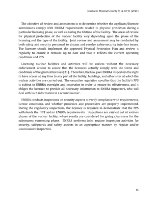 Journal	of	Physical	Security	9(1),	78-91	(2016)	
	
	 86
				The	objective	of	review	and	assessment	is	to	determine	whether	the	applicant/licensee	
submissions	 comply	 with	 ENRRA	 requirements	 related	 to	 physical	 protection	 during	 a	
particular	licensing	phase,	as	well	as	during	the	lifetime	of	the	facility.		The	areas	of	review	
for	 physical	 protection	 of	 the	 nuclear	 facility	 vary	 depending	 upon	 the	 phase	 of	 the	
licensing	and	the	type	of	the	facility.		Joint	review	and	assessment	may	be	conducted	by	
both	safety	and	security	personnel	to	discuss	and	resolve	safety-security	interface	issues.	
The	 licensee	 should	 implement	 the	 approved	 Physical	 Protection	 Plan	 and	 review	 it	
regularly	 to	 ensure	 it	 remains	 up	 to	 date	 and	 that	 it	 reflects	 the	 current	 operating	
conditions	and	PPS.	
				Licensing	 nuclear	 facilities	 and	 activities	 will	 be	 useless	 without	 the	 necessary	
enforcement	 actions	 to	 assure	 that	 the	 licensees	 actually	 comply	 with	 the	 terms	 and	
conditions	of	the	granted	licenses.[21].		Therefore,	the	law	gave	ENRRA	inspectors	the	right	
to	have	access	at	any	time	to	any	part	of	the	facility,	buildings,	and	other	sites	at	which	the	
nuclear	activities	are	carried	out.		The	executive	regulation	specifies	that	the	facility’s	PPS	
is	subject	to	ENRRA	oversight	and	inspection	in	order	to	ensure	its	effectiveness,	and	it	
obliges	 the	 licensee	 to	 provide	 all	 necessary	 information	 to	 ENRRA	 inspectors,	 who	 will	
deal	with	such	information	in	a	secure	manner.				
				ENRRA	conducts	inspections	on	security	aspects	to	verify	compliance	with	requirements,	
license	 conditions,	 and	 whether	 processes	 and	 procedures	 are	 properly	 implemented.	
During	 the	 regulatory	 inspections,	 the	 licensee	 is	 required	 to	 demonstrate	 that	 the	 PPS	
withstands	the	DBT	and/or	ENRRA	requirements.		Inspections	are	carried	out	at	various	
phases	of	the	nuclear	facility,	where	 results	are	considered	for	giving	clearances	for	the	
subsequent	 consenting	 phase.	 	 ENRRA	 performs	 joint	 routine	 inspection	 activities	 for	
security,	 safeguards	 and	 safety	 aspects	 in	 an	 appropriate	 manner	 by	 regular	 and/or	
unannounced	inspection.		
	
 