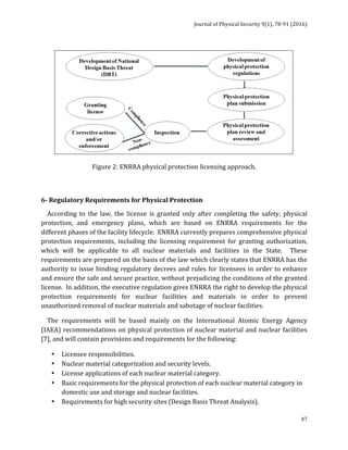Journal	of	Physical	Security	9(1),	78-91	(2016)	
	
	 87
	
Figure	2:	ENRRA	physical	protection	licensing	approach.	
	
	
6-	Regulatory	Requirements	for	Physical	Protection		
				According	 to	 the	 law,	 the	 license	 is	 granted	 only	 after	 completing	 the	 safety,	 physical	
protection,	 and	 emergency	 plans,	 which	 are	 based	 on	 ENRRA	 requirements	 for	 the	
different	phases	of	the	facility	lifecycle.		ENRRA	currently	prepares	comprehensive	physical	
protection	 requirements,	 including	 the	 licensing	 requirement	 for	 granting	 authorization,	
which	 will	 be	 applicable	 to	 all	 nuclear	 materials	 and	 facilities	 in	 the	 State.	 	 These	
requirements	are	prepared	on	the	basis	of	the	law	which	clearly	states	that	ENRRA	has	the	
authority	to	issue	binding	regulatory	decrees	and	rules	for	licensees	in	order	to	enhance	
and	ensure	the	safe	and	secure	practice,	without	prejudicing	the	conditions	of	the	granted	
license.		In	addition,	the	executive	regulation	gives	ENRRA	the	right	to	develop	the	physical	
protection	 requirements	 for	 nuclear	 facilities	 and	 materials	 in	 order	 to	 prevent	
unauthorized	removal	of	nuclear	materials	and	sabotage	of	nuclear	facilities.	
				The	 requirements	 will	 be	 based	 mainly	 on	 the	 International	 Atomic	 Energy	 Agency	
(IAEA)	recommendations	on	physical	protection	of	nuclear	material	and	nuclear	facilities	
[7],	and	will	contain	provisions	and	requirements	for	the	following:	
• Licensee	responsibilities.	
• Nuclear	material	categorization	and	security	levels.	
• License	applications	of	each	nuclear	material	category.	
• Basic	requirements	for	the	physical	protection	of	each	nuclear	material	category	in	
domestic	use	and	storage	and	nuclear	facilities.	
 
