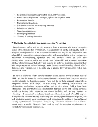 Journal	of	Physical	Security	9(1),	78-91	(2016)	
	
	 88
• Requirements	for	high	security	sites	(Design	Basis	Threat	Analysis).	
• Requirements	concerning	protected,	inner,	and	vital	areas.	
• Protection	arrangements,	contingency	plans,	and	response	force.	
• Reports	and	records.	
• Nuclear	security	culture.	
• Nuclear	security	and	nuclear	safety	interface.	
• Information	security.	
• Security	management.	
• Security	organization.	
• Training	of	security	personnel.	
	
7-	The	Safety	-	Security	Interface	from	a	Licensing	Perspective	
				Complementary	 safety	 and	 security	 measures	 have	 in	 common	 the	 aim	 of	 protecting	
human	life/health	and	the	environment.		Measures	for	both	safety	and	security	must	be	
designed	and	implemented	in	an	integrated	manner	so	that	they	do	not	compromise	each	
other.[22].		A	constant	interaction	between	safety	and	security	during	design,	construction,	
installation,	 manufacturing,	 operation	 and	 final	 disposal	 should	 be	 taken	 into	
consideration.	 	 In	 Egypt,	 safety	 and	 security	 are	 regulated	 by	 one	 regulatory	 authority,	
ENRRA,	which	recognizes	that	safety	and	security	are	different	disciplines	requiring	their	
own	unique	expertise	and	methodology.		Nevertheless,	an	understanding	of	each	other’s	
disciplines	 and	 requirements	 is	 the	 only	 way	 to	 grantee	 they	 will	 reinforce,	 rather	 than	
hinder	each	other.	
	
				In	order	to	overcome	safety-	security	interface	issues,	several	efforts	had	been	made	at	
ENRRA	to	identify	potentially	conflicting	requirements	resulting	from	safety	and	security	
considerations	 in	 the	 licensing	 process.	 	 These	 will	 be	 carefully	 analyzed	 to	 provide	 an	
acceptable	 solution	 with	 respect	 to	 both	 safety	 and	 security.	 Coordination	 and	
collaboration	 mechanisms	 between	 safety	 and	 security	 within	 ENRRA	 have	 been	
established.	 	 The	 coordination	 and	 collaboration	 between	 safety	 and	 security	 divisions	
include	 performing	 joint	 inspection	 on	 nuclear	 facilities,	 and	 working	 together	 in	
enhancing	both	nuclear	safety	and	security	culture	at	the	national	level.		When	PPS	upgrade	
is	 required	 for	 a	 nuclear	 facility,	 both	 safety	 and	 security	 personnel	 work	 together,	 and	
both	safety	and	security	requirements	are	jointly	considered.		In	addition	to	that,	safety	and	
security	regulations	are	developed	and	reviewed	by	a	joint	team	before	issuance	in	order	to	
assure	 there	 is	 conflict	 between	 them,	 and	 to	 avoid	 incompatible	 requirements	 or	
contradictory	compliance	expectations.	
	
 