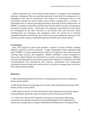 Journal	of	Physical	Security	9(1),	78-91	(2016)	
	
	 89
				Another	 important	 area	 of	 the	 safety-security	 interface	 is	 emergency	 and	 contingency	
planning.	 	 Emergency	 Plans	 are	 generally	 generated	 to	 deal	 with	 the	 consequences	 of	 a	
radiological	 event,	 and	 are	 formulated	 in	 the	 context	 of	 a	 radiological	 release	 to	 the	
environment	 outside	 the	 reactor	 facility	 and/or	 off-site	 resulting	 from	 an	 accident.	 	 A	
Contingency	Plan,	in	contrast,	generally	generated	to	deal	with	security	related	events.		At	
ENRRA,	a	continuous	cooperation	and	discussion	between	nuclear	security	and	emergency	
personnel	is	already	in	place.		Furthermore,	the	regulatory	requirements	of	each	section	
are	 investigated	 by	 the	 other.	 Moreover,	 at	 the	 facility	 level,	 joint	 exercises,	 which	
simultaneously	 test	 emergency	 and	 contingency	 plans,	 are	 carried	 out	 at	 intervals	
compatible	with	the	level	of	threat;		this	is	done	to	assess	and	validate	the	adequacy	of	the	
interfaces	and	the	response	coordination	between	the	safety	and	security	sections.	
	
	
8-	Conclusion	
				Since	 1955,	 Egypt	 has	 owned	 and	 operated	 a	 number	 of	 nuclear	 facilities	 including	
different	 categories	 of	 nuclear	 materials.	 	 A	 single	 independent	 nuclear	 regulatory	 body	
called	“ENRRA”	is	in	place	performing	the	whole	set	of	regulatory	and	control	functions	
covering	 safety,	 security,	 and	 safeguards.	 	 ENRRA	 established	 a	 robust	 mechanism	 to	
license	the	nuclear	facilities	and	materials	from	a	nuclear	security	perspective.		ENRRA	is	
currently	developing	physical	protection	requirements,	taking	into	consideration	the	IAEA	
recommendations	 and	 international	 best	 practices.	 Coordination	 and	 collaboration	
mechanisms	between	safety	and	security	sectors	are	in	place	to	manage	issues	in	the	area	
of	the	safety-security	interface.		
	
	
References	
	
1-	IAEA,	Safety	Standards	Series	No.	SSG-12,	Licensing	process	for	nuclear	installations,	
Vienna,	Austria	(2010).	
2-	IAEA,	Safety	Glossary,	Terminology	use	in	nuclear	safety	and	radiation	protection,	2007	
Edition,	Vienna,	Austria	(2007).	
3-	IAEA,	Safety	Series	No.	115,	International	basic	safety	standards	for	protection	against	
ionizing	radiation	and	for	the	safety	of	radiation	sources,	Vienna,	Austria	(1996).	
4	-	A.	Alonso,	S.K.		Sharma,	D.F.	Torgerson,	Licensing	for	nuclear	power	plant	siting,	
construction	and	operation,	infrastructure	and	methodologies	for	the	justification	of	
nuclear	power	programmes,	A	volume	in	Woodhead	Publishing	Series	in	Energy,	(2012).	
 