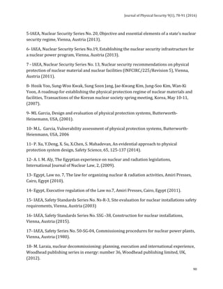 Journal	of	Physical	Security	9(1),	78-91	(2016)	
	
	 90
5-IAEA,	Nuclear	Security	Series	No.	20,	Objective	and	essential	elements	of	a	state’s	nuclear	
security	regime,	Vienna,	Austria	(2013).	
6-	IAEA,	Nuclear	Security	Series	No.19,	Establishing	the	nuclear	security	infrastructure	for	
a	nuclear	power	program,	Vienna,	Austria	(2013).	
7	-	IAEA,	Nuclear	Security	Series	No.	13,	Nuclear	security	recommendations	on	physical	
protection	of	nuclear	material	and	nuclear	facilities	(INFCIRC/225/Revision	5),	Vienna,	
Austria	(2011).	
8-	Hosik	Yoo,	Sung-Woo	Kwak,	Sung	Soon	Jang,	Jae-Kwang	Kim,	Jung-Soo	Kim,	Wan-Ki	
Yoon,	A	roadmap	for	establishing	the	physical	protection	regime	of	nuclear	materials	and	
facilities,	Transactions	of	the	Korean	nuclear	society	spring	meeting,	Korea,	May	10-11,	
(2007).	
9-	ML	Garcia,	Design	and	evaluation	of	physical	protection	systems,	Butterworth-
Heinemann,	USA,	(2001).	
10-	M.L.		Garcia,	Vulnerability	assessment	of	physical	protection	systems,	Butterworth-
Heienmann,	USA,	2006	
11-	P.	Xu,	Y.Deng,	X.	Su,	X.Chen,	S.	Mahadevan,	An	evidential	approach	to	physical	
protection	system	design,	Safety	Science,	65,	125-137	(2014).		
12-	A.	I.	M.	Aly,	The	Egyptian	experience	on	nuclear	and	radiation	legislations,	
International	Journal	of	Nuclear	Law,	2,	(2009).	
13-	Egypt,	Law	no.	7,	The	law	for	organizing	nuclear	&	radiation	activities,	Amiri	Presses,	
Cairo,	Egypt	(2010).	
14-	Egypt,	Executive	regulation	of	the	Law	no.7,	Amiri	Presses,	Cairo,	Egypt	(2011).	
15-	IAEA,	Safety	Standards	Series	No.	Ns-R-3,	Site	evaluation	for	nuclear	installations	safety	
requirements,	Vienna,	Austria	(2003)		
16-	IAEA,	Safety	Standards	Series	No.	SSG	-38,	Construction	for	nuclear	installations,	
Vienna,	Austria	(2015).	
17-	IAEA,	Safety	Series	No.	50-SG-04,	Commissioning	procedures	for	nuclear	power	plants,	
Vienna,	Austria	(1980).	
18-	M.	Laraia,	nuclear	decommissioning:	planning,	execution	and	international	experience,	
Woodhead	publishing	series	in	energy:	number	36,	Woodhead	publishing	limited,	UK,	
(2012).	
 