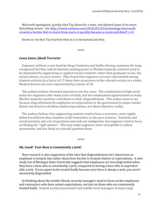 Journal	of	Physical	Security	9(1),	i-xii	(2016)	
	
	
ix	
	
				Microsoft	apologized,	quickly	shut	Tay	down	for	a	time,	and	deleted	some	of	its	more	
disturbing	tweets.		See	http://www.nytimes.com/2016/03/25/technology/microsoft-
created-a-twitter-bot-to-learn-from-users-it-quickly-became-a-racist-jerk.html?_r=0.	
		
				Seems	to	me	that	Tay	learned	what	it	is	to	be	human	just	fine.	
	
	
*****	
	
Casey	Jones,	Jihadi	Terrorist	
	
				Engineers	of	Jihad,	a	new	book	by	Diego	Gambetta	and	Steffen	Hertog,	examines	the	long-
recognized	fact	that	radical	Islamists	seeking	power	in	Muslim-majority	countries	tend	to	
be	dominated	by	engineering	or	applied	science	students	rather	than	graduates	in	law,	the	
social	sciences,	or	pure	science.		They	found	that	engineers	are	over-represented	among	
Islamist	activists	by	a	factor	of	17	times	their	occurrence	in	the	relevant	society	as	a	whole.		
Medical	doctors	are	over-represented	by	a	factor	of	10.	
	
				The	authors	believe	thwarted	aspirations	are	the	cause.		The	combination	of	high	social	
status	for	engineers	after	many	years	of	study,	but	low	employment	opportunities	in	many	
Muslim-majority	countries	contributes	to	their	disgruntlement.		This	makes	sense	to	me	
because	disgruntlement	by	employees	in	corporations	or	the	government	(a	major	insider	
threat	risk	factor)	is	all	about	unmet	expectations,	not	about	objective	reality.			
	
				The	authors	believe	that	engineering	students	tend	to	have	a	narrower,	more	rigidly	
defined	worldview	than	students	in	the	humanities	or	the	pure	sciences.		Scientists	and	
social	scientists	ask	a	lot	of	questions	and	seek	out	ambiguities,	but	engineers	tend	to	focus	
on	finding	the	“right	answer”.		This	may	make	engineers	more	susceptible	to	radical	
movements,	and	less	likely	to	critically	question	them.			
	
	
*****	
	
Oh,	Good!		Your	Boss	is	Consistently	a	Jerk!	
	
				New	research	is	also	supportive	of	the	idea	that	disgruntlement	isn’t	about	how	an	
employee	is	treated,	but	rather	about	how	he/she	is	treated	relative	to	expectations.		A	new	
study	out	of	Michigan	State	University	suggests	that	employees	are	less	disgruntled	when	
they	have	a	boss	who	is	consistently	a	jerk,	compared	to	having	a	boss	who	is	unpredict-
ably	a	jerk.		If	you	expect	to	be	treated	badly	because	your	boss	is	always	a	jerk,	you	aren’t	
necessarily	disgruntled.	
	
				In	thinking	about	the	insider	threat,	security	managers	need	to	focus	on	the	employees	
and	contractors	who	have	unmet	expectations,	not	just	on	those	who	are	consistently	
treated	badly.		Indeed,	technical	personnel	and	middle-level	managers	in	many	large	
 