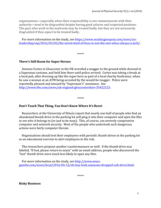 Journal	of	Physical	Security	9(1),	i-xii	(2016)	
	
	
x	
organizations—especially	when	their	responsibility	is	not	commensurate	with	their	
authority—tend	to	be	disgruntled	despite	having	good	salaries	and	respected	positions.		
The	guys	who	work	in	the	mailroom	may	be	treated	badly,	but	they	are	not	necessarily	
disgruntled	if	they	expect	to	be	treated	badly.	
	
				For	more	information	on	the	study,	see	https://www.washingtonpost.com/news/on-
leadership/wp/2016/03/02/the-worst-kind-of-boss-is-not-the-one-whos-always-a-jerk/.	
	
	
*****	
	
There’s	Still	Room	for	Super	Heroes	
	
				Antonio	Cortes	in	Gloucester	in	the	UK	wrestled	a	mugger	to	the	ground	while	dressed	in	
a	Superman	costume,	and	held	him	there	until	police	arrived.		Cortes	was	taking	a	break	at	
a	local	pub,	after	dressing	up	like	the	super	hero	as	part	of	a	local	charity	fundraiser,	when	
he	saw	a	woman	at	an	ATM	being	accosted	by	the	would-be	mugger.		Police	were	
reportedly	pleased	and	amused	by	“Superman’s”	assistance.		See	
http://www.bbc.com/news/uk-england-gloucestershire-35422123.	
	
		
*****	
	
Don’t	Touch	That	Thing,	You	Don’t	Know	Where	It’s	Been!	
	
				Researchers	at	the	University	of	Illinois	report	that	nearly	one-half	of	people	who	find	an	
abandoned	thumb	drive	in	the	parking	lot	will	plug	it	into	their	computer	and	open	the	files	
to	see	who	it	belongs	to	(or	just	to	be	nosy).		This,	of	course,	can	severely	compromise	
computer	and	network	security.		Most	of	the	people	who	undertook	such	dangerous	
actions	were	fairly	computer	literate.	
	
				Organizations	should	test	their	employees	with	periodic	thumb	drives	in	the	parking	lot	
as	an	educational	exercise	to	alert	employees	to	the	risk.	
	
				The	researchers	propose	another	countermeasure	as	well:		if	the	thumb	drive	was	
labeled,	“If	lost,	please	return	to	xxxxx”	with	an	email	address,	people	who	discovered	the	
“lost”	thumb	drive	were	much	less	likely	to	open	any	files.				
	
				For	more	information	on	the	study,	see	http://www.news-
gazette.com/news/local/2016-04-12/oh-hey-look-someone-dropped-usb-drive.html.	
	
	
*****	
	
Risky	Business	
	
 
