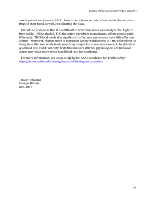 Journal	of	Physical	Security	9(1),	i-xii	(2016)	
	
	
xii	
state	legalized	marijuana	in	2012.		Such	drivers,	however,	also	often	had	alcohol	or	other	
drugs	in	their	blood	as	well,	complicating	the	issue.	
				Part	of	the	problem	is	that	it	is	a	difficult	to	determine	when	somebody	is	“too	high”	to	
drive	safely.		Unlike	alcohol,	THC,	the	active	ingredient	in	marijuana,	affects	people	quite	
differently.		THC	blood	levels	that	significantly	affect	one	person	may	have	little	effect	on	
another.		Moreover,	regular	users	of	marijuana	can	have	high	levels	of	THC	in	the	blood	for	
a	long	time	after	use,	while	levels	may	drop	too	quickly	in	occasional	users	to	be	detected	
by	a	blood	test.		Field	“sobriety”	tests	that	measure	drivers’	physiological	and	behavior	
factors	may	make	more	sense	than	blood	tests	for	marijuana.	
				For	more	information,	see	a	new	study	by	the	AAA	Foundation	for	Traffic	Safety:		
https://www.aaafoundation.org/impaired-driving-and-cannabis.	
	
	
--	Roger	Johnston	
Oswego,	Illinois	
June,	2016	
 