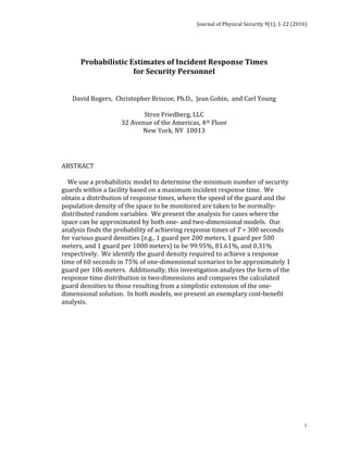 Journal	of	Physical	Security	9(1),	1-22	(2016)	
	
	 1
	 	 	 	 	 	 	
	
Probabilistic	Estimates	of	Incident	Response	Times	
for	Security	Personnel	
	
	
David	Rogers,		Christopher	Briscoe,	Ph.D.,		Jean	Gobin,		and	Carl	Young	
	
Stroz	Friedberg,	LLC	
32	Avenue	of	the	Americas,	4th	Floor	
New	York,	NY		10013	
	
	
	
ABSTRACT	
	
				We	use	a	probabilistic	model	to	determine	the	minimum	number	of	security	
guards	within	a	facility	based	on	a	maximum	incident	response	time.		We	
obtain	a	distribution	of	response	times,	where	the	speed	of	the	guard	and	the	
population	density	of	the	space	to	be	monitored	are	taken	to	be	normally-
distributed	random	variables.		We	present	the	analysis	for	cases	where	the	
space	can	be	approximated	by	both	one-	and	two-dimensional	models.		Our	
analysis	finds	the	probability	of	achieving	response	times	of	T	=	300	seconds	
for	various	guard	densities	(e.g.,	1	guard	per	200	meters,	1	guard	per	500	
meters,	and	1	guard	per	1000	meters)	to	be	99.95%,	81.61%,	and	0.31%	
respectively.		We	identify	the	guard	density	required	to	achieve	a	response	
time	of	60	seconds	in	75%	of	one-dimensional	scenarios	to	be	approximately	1	
guard	per	106	meters.		Additionally,	this	investigation	analyzes	the	form	of	the	
response	time	distribution	in	two-dimensions	and	compares	the	calculated	
guard	densities	to	those	resulting	from	a	simplistic	extension	of	the	one-
dimensional	solution.		In	both	models,	we	present	an	exemplary	cost-benefit	
analysis.		
 