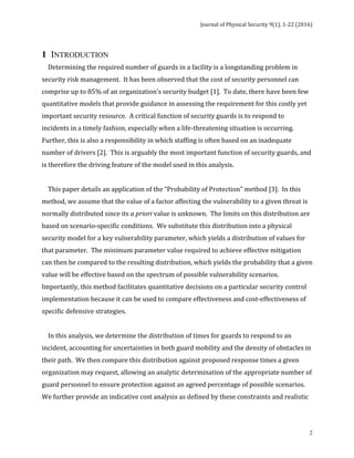 Journal	of	Physical	Security	9(1),	1-22	(2016)	
	
	 2
1 INTRODUCTION
				Determining	the	required	number	of	guards	in	a	facility	is	a	longstanding	problem	in	
security	risk	management.		It	has	been	observed	that	the	cost	of	security	personnel	can	
comprise	up	to	85%	of	an	organization’s	security	budget	[1].		To	date,	there	have	been	few	
quantitative	models	that	provide	guidance	in	assessing	the	requirement	for	this	costly	yet	
important	security	resource.		A	critical	function	of	security	guards	is	to	respond	to	
incidents	in	a	timely	fashion,	especially	when	a	life-threatening	situation	is	occurring.	
Further,	this	is	also	a	responsibility	in	which	staffing	is	often	based	on	an	inadequate	
number	of	drivers	[2].		This	is	arguably	the	most	important	function	of	security	guards,	and	
is	therefore	the	driving	feature	of	the	model	used	in	this	analysis.		
		
				This	paper	details	an	application	of	the	“Probability	of	Protection"	method	[3].		In	this	
method,	we	assume	that	the	value	of	a	factor	affecting	the	vulnerability	to	a	given	threat	is	
normally	distributed	since	its	a	priori	value	is	unknown.		The	limits	on	this	distribution	are	
based	on	scenario-specific	conditions.		We	substitute	this	distribution	into	a	physical	
security	model	for	a	key	vulnerability	parameter,	which	yields	a	distribution	of	values	for	
that	parameter.		The	minimum	parameter	value	required	to	achieve	effective	mitigation	
can	then	be	compared	to	the	resulting	distribution,	which	yields	the	probability	that	a	given	
value	will	be	effective	based	on	the	spectrum	of	possible	vulnerability	scenarios.	
Importantly,	this	method	facilitates	quantitative	decisions	on	a	particular	security	control	
implementation	because	it	can	be	used	to	compare	effectiveness	and	cost-effectiveness	of	
specific	defensive	strategies.		
		
				In	this	analysis,	we	determine	the	distribution	of	times	for	guards	to	respond	to	an	
incident,	accounting	for	uncertainties	in	both	guard	mobility	and	the	density	of	obstacles	in	
their	path.		We	then	compare	this	distribution	against	proposed	response	times	a	given	
organization	may	request,	allowing	an	analytic	determination	of	the	appropriate	number	of	
guard	personnel	to	ensure	protection	against	an	agreed	percentage	of	possible	scenarios.	
We	further	provide	an	indicative	cost	analysis	as	defined	by	these	constraints	and	realistic	
 