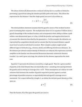 Journal	of	Physical	Security	9(1),	1-22	(2016)	
	
	 4
				The	above	relation	(4)	demonstrates	a	reduced	velocity	due	to	a	number	of	obstacles	
preventing	a	guard	from	taking	the	shortest	possible	path	to	the	scene.		This	allows	the	
expression	for	the	distance	𝑟	that	this	single	guard	can	cover	to	be	written	as:	
		 	 	 	 	 (5)	
	
				The	initial	problem	statement	assumes	that	the	guard	is	aware	of	the	incident	location	
prior	to	initiating	their	response.		The	multiplicative	factor	of	2	in	equation	5	follows	from	a	
guard’s	knowledge	of	the	incident	location,	and	corresponds	to	their	ability	to	follow	a	path	
within	a	one-dimensional	space,	or	a	line,	in	both	the	positive	and	negative	directions	to	
circumvent	the	obstacles	described	by	the	parameter	α.		In	this	example,	the	obstacles	are	
represented	by	a	population	density	and	we	assume	that	the	increased	distance	a	guard	
must	travel	around	an	individual	is	constant.		More	complex	analysis	might	include	
different	types	of	obstacles	(e.g.,	columns,	desks)	and	differing	interference	distances.		As	
the	distance	per	obstacle	and/or	density	of	obstacles	are	reduced,	this	expression	correctly	
simplifies	to	the	familiar	one-dimensional	Newtonian	kinematic	relation	for	distance	
traveled.		As	α	and	λ	grow	very	large,	the	solution	for	the	distance	approaches	the	static	
case.		
		
				Equation	5	represents	the	distance	covered	by	a	single	guard.		Then	for	a	given	number	
of	guards,	G,	the	total	distance	they	can	maximally	cover—assuming	even	spacing	between	
the	guards	and	no	overlap	in	coverage	area—is	G𝑟.		These	assumptions	are	valid	as	we	seek	
solutions	that	minimize	the	number	of	guards	required	to	protect	against	a	certain	
percentage	of	possible	scenarios,	or	equivalently	that	each	guard’s	coverage	area	is	
maximized.		For	a	space	defined	by	a	length,	L,	we	define	the	intrinsic	guard	density	g	of	the	
space	as:	
𝑔 =
!
!
		 	 	 	 	 	(6)	
	
Then	the	fraction,	M,	of	the	space	the	guards	can	cover	is:		
 