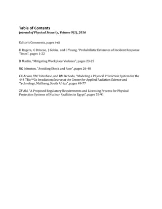 Table	of	Contents	
Journal	of	Physical	Security,	Volume	9(1),	2016	
	
Editor’s	Comments,	pages	i-xii	
	
D	Rogers,		C	Briscoe,		J	Gobin,		and	C	Young,	“Probabilistic	Estimates	of	Incident	Response	
Times”,	pages	1-22	
	
B	Martin,	“Mitigating	Workplace	Violence”,	pages	23-25	
	
RG	Johnston,	“Avoiding	Shock	and	Awe”,	pages	26-48	
	
CC	Arwui,	VM	Tshivhase,	and	RM	Nchodu,	“Modeling	a	Physical	Protection	System	for	the	
444	TBq	60Co	Irradiation	Source	at	the	Center	for	Applied	Radiation	Science	and	
Technology,	Mafikeng,	South	Africa”,	pages	49-77	
	
ZF	Akl,	“A	Proposed	Regulatory	Requirements	and	Licensing	Process	for	Physical	
Protection	Systems	of	Nuclear	Facilities	in	Egypt”,	pages	78-91	
	
	
	
 