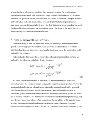 Journal	of	Physical	Security	9(1),	1-22	(2016)	
	
	 6
where	the	above	substitution	simplifies	the	expression	for	t	into	the	product	of	two	
independent	terms	which	each	depend	on	a	single	random	variable	(𝜆	and	𝑣).		[Random	
variables	are	quantities	whose	possible	values	are	subject	to	variation,	taking	on	multiple	
different	values	each	with	an	associated	probability.]		In	the	following	sections,	we	
determine	a	probability	density	for	t,	where	the	distributions	for	𝜆	and	𝑣	are	known,	and	g	
(and	possibly	α)	are	adjustable	parameters	that	impact	the	shape	of	the	respective	curve,	
and	ultimately	the	cumulative	density	function.	
	
3 DISTRIBUTION OF RESPONSE TIMES
				Due	to	variability	in	both	the	population	density	of	an	area	(𝜆)	and	the	speed	of	the	
guards	themselves	(v),	we	assume	that	these	quantities	can	be	modeled	as	normally	
distributed	random	variables,	i.e.,	symmetrically	distributed	about	the	mean	with	a	width	
defined	by	the	variance.	
				Mathematically,	this	means	the	possible	values	allowed	for	each	random	variable	are	
defined	by	the	following	probability	density	functions:	
	 	 	 	 (12)	
				We	adopt	a	normal	distribution	of	densities	λ	as	it	models	the	set	of	“worst-case”	
scenarios,	where	the	obstacles’	impact	on	a	guard’s	responsiveness	is	greatest.		That	is,	the	
density	of	obstacles	during	off-peak	hours	may	not	be	accurately	modeled	by	a	normal	
distribution,	but	achieving	an	organization’s	desired	“Probability	of	Protection”	as	
calculated	against	these	worst-case	distributions	will	ensure	protection	against	the	entire	
set	of	possible	scenarios.		The	distribution	of	velocities	describes	the	range	of	average	foot	
speeds	that	a	guard	may	take	on	when	responding.		The	variability	in	this	quantity	could	
account	for	uncertainties	in	both	human	reaction	times,	as	well	as	in	the	(constant)	
distance	added	to	the	guard’s	path	α.		We	use	the	cumulative	distribution	functions	𝐹!	and	
 