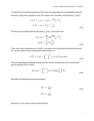 Journal	of	Physical	Security	9(1),	1-22	(2016)	
	
	 7
𝐹! (obtained	via	standard	integration	from	each	corresponding	normal	probability	density	
function),	along	with	equations	9	and	10	to	obtain	the	cumulative	distributions	𝐹!	and	𝐹!:		
	 	 	 	 (13)		
The	derived	probability	density	functions	𝑓!	and	𝑓!	are	found	to	be:		
	 	 	 	 (14)		
Then,	due	to	the	independence	of	X	and	Y,	we	express	the	cumulative	distribution	function	
for	t	as	the	product	of	two	independent	distributions,	or:		
	 	 	 (15)		
The	corresponding	probability	density	function,	which	will	describe	the	set	of	possible	
guard	response	times,	is	then:	
	 	 	 (16)		
	
	
We	define	the	following	constant	quantities:	
	
		 	 	 	 	 (17)		
			
													 	 	 	 	 	 	 	
	
	
Equations	17	are	used	to	express	the	functions:	
 