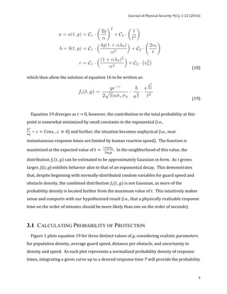 Journal	of	Physical	Security	9(1),	1-22	(2016)	
	
	 8
	 	 	 (18)		
which	then	allow	the	solution	of	equation	16	to	be	written	as:	
	 	 	 (19)		
	
	
				Equation	19	diverges	as	t	→	0,	however,	the	contribution	to	the	total	probability	at	this	
point	is	somewhat	minimized	by	small	constants	in	the	exponential	(i.e.,	
!!
!!
− 𝑐 = 𝐶𝑜𝑛𝑠. , 𝑐 ≫ 0)	and	further,	the	situation	becomes	unphysical	(i.e.,	near	
instantaneous	response	times	are	limited	by	human	reaction	speed).		The	function	is	
maximized	at	the	expected	value	of	𝑡 =
!!!!!
!!!!
.		In	the	neighborhood	of	this	value,	the	
distribution	𝑓! 𝑡, 𝑔 	can	be	estimated	to	be	approximately	Gaussian	in	form.		As	t	grows	
larger,	ft(t,	g)	exhibits	behavior	akin	to	that	of	an	exponential	decay.		This	demonstrates	
that,	despite	beginning	with	normally-distributed	random	variables	for	guard	speed	and	
obstacle	density,	the	combined	distribution	𝑓!(𝑡, 𝑔)	is	not	Gaussian,	as	more	of	the	
probability	density	is	located	further	from	the	maximum	value	of	t.		This	intuitively	makes	
sense	and	comports	with	our	hypothesized	result	(i.e.,	that	a	physically	realizable	response	
time	on	the	order	of	minutes	should	be	more	likely	than	one	on	the	order	of	seconds).	
	
3.1 CALCULATING PROBABILITY OF PROTECTION
				Figure	1	plots	equation	19	for	three	distinct	values	of	g,	considering	realistic	parameters	
for	population	density,	average	guard	speed,	distance	per	obstacle,	and	uncertainty	in	
density	and	speed.		As	each	plot	represents	a	normalized	probability	density	of	response	
times,	integrating	a	given	curve	up	to	a	desired	response	time	T	will	provide	the	probability	
 