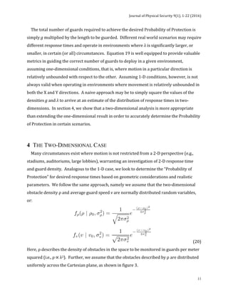 Journal	of	Physical	Security	9(1),	1-22	(2016)	
	
	 11
				The	total	number	of	guards	required	to	achieve	the	desired	Probability	of	Protection	is	
simply	g	multiplied	by	the	length	to	be	guarded.		Different	real	world	scenarios	may	require	
different	response	times	and	operate	in	environments	where	λ	is	significantly	larger,	or	
smaller,	in	certain	(or	all)	circumstances.		Equation	19	is	well	equipped	to	provide	valuable	
metrics	in	guiding	the	correct	number	of	guards	to	deploy	in	a	given	environment,	
assuming	one-dimensional	conditions,	that	is,	where	motion	in	a	particular	direction	is	
relatively	unbounded	with	respect	to	the	other.		Assuming	1-D	conditions,	however,	is	not	
always	valid	when	operating	in	environments	where	movement	is	relatively	unbounded	in	
both	the	X	and	Y	directions.		A	naive	approach	may	be	to	simply	square	the	values	of	the	
densities	g	and	λ	to	arrive	at	an	estimate	of	the	distribution	of	response	times	in	two-
dimensions.		In	section	4,	we	show	that	a	two-dimensional	analysis	is	more	appropriate	
than	extending	the	one-dimensional	result	in	order	to	accurately	determine	the	Probability	
of	Protection	in	certain	scenarios.	
	
4 THE TWO-DIMENSIONAL CASE
				Many	circumstances	exist	where	motion	is	not	restricted	from	a	2-D	perspective	(e.g.,	
stadiums,	auditoriums,	large	lobbies),	warranting	an	investigation	of	2-D	response	time	
and	guard	density.		Analogous	to	the	1-D	case,	we	look	to	determine	the	“Probability	of	
Protection”	for	desired	response	times	based	on	geometric	considerations	and	realistic	
parameters.		We	follow	the	same	approach,	namely	we	assume	that	the	two-dimensional	
obstacle	density	ρ	and	average	guard	speed	v	are	normally	distributed	random	variables,	
or:	
	 	 	 	 	
		 	 	 (20)	
Here,	ρ	describes	the	density	of	obstacles	in	the	space	to	be	monitored	in	guards	per	meter	
squared	(i.e.,	ρ	∝	λ2).		Further,	we	assume	that	the	obstacles	described	by	ρ	are	distributed	
uniformly	across	the	Cartesian	plane,	as	shown	in	figure	3.	
 