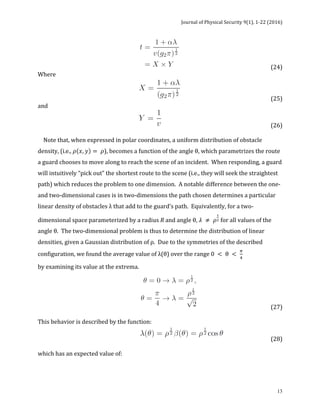 Journal	of	Physical	Security	9(1),	1-22	(2016)	
	
	 13
	 	 	 	 	 (24)		
Where	
	 	 	 	 	 (25)	
and		
	 	 	 	 	 	 (26)		
	
				Note	that,	when	expressed	in	polar	coordinates,	a	uniform	distribution	of	obstacle	
density,	(i.e.,	𝜌 𝑥, 𝑦 = 𝜌),	becomes	a	function	of	the	angle	θ,	which	parametrizes	the	route	
a	guard	chooses	to	move	along	to	reach	the	scene	of	an	incident.		When	responding,	a	guard	
will	intuitively	“pick	out”	the	shortest	route	to	the	scene	(i.e.,	they	will	seek	the	straightest	
path)	which	reduces	the	problem	to	one	dimension.		A	notable	difference	between	the	one-	
and	two-dimensional	cases	is	in	two-dimensions	the	path	chosen	determines	a	particular	
linear	density	of	obstacles	λ	that	add	to	the	guard’s	path.		Equivalently,	for	a	two-
dimensional	space	parameterized	by	a	radius	R	and	angle	θ,	𝜆 ≠ 𝜌
!
! for	all	values	of	the	
angle	θ.		The	two-dimensional	problem	is	thus	to	determine	the	distribution	of	linear	
densities,	given	a	Gaussian	distribution	of	ρ.		Due	to	the	symmetries	of	the	described	
configuration,	we	found	the	average	value	of	λ(θ)	over	the	range	0 < θ <
!
!
							
by	examining	its	value	at	the	extrema.		
	 	 	 	 (27)		
	
This	behavior	is	described	by	the	function:		
	 	 	 (28)		
	
which	has	an	expected	value	of:	
 