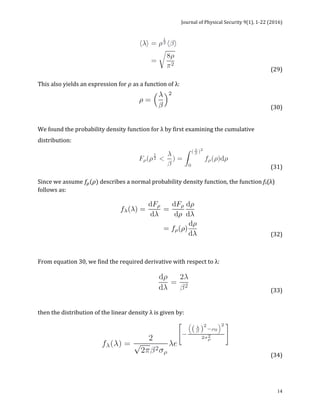 Journal	of	Physical	Security	9(1),	1-22	(2016)	
	
	 14
	 	 	 	 	 (29)		
	
This	also	yields	an	expression	for	𝜌	as	a	function	of	λ:	
	 	 	 	 	 	 (30)	
	
We	found	the	probability	density	function	for	λ	by	first	examining	the	cumulative	
distribution:		
	 	 	 (31)		
	
Since	we	assume	𝑓!(𝜌)	describes	a	normal	probability	density	function,	the	function	fλ(λ)	
follows	as:	
	 	 	 	 (32)		
	
From	equation	30,	we	find	the	required	derivative	with	respect	to	λ:	
	 	 	 	 	 (33)		
	
	
then	the	distribution	of	the	linear	density	λ	is	given	by:	
	 	 	 (34)	
 