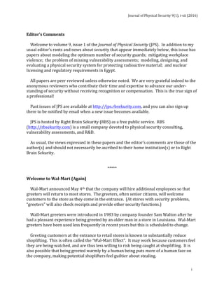 Journal	of	Physical	Security	9(1),	i-xii	(2016)	
	
	
i	
	
Editor’s	Comments	
	
				Welcome	to	volume	9,	issue	1	of	the	Journal	of	Physical	Security	(JPS).		In	addition	to	my	
usual	editor’s	rants	and	news	about	security	that	appear	immediately	below,	this	issue	has	
papers	about	modeling	the	optimum	number	of	security	guards;		mitigating	workplace	
violence;		the	problem	of	missing	vulnerability	assessments;		modeling,	designing,	and	
evaluating	a	physical	security	system	for	protecting	radioactive	material;		and	nuclear	
licensing	and	regulatory	requirements	in	Egypt.	
	
				All	papers	are	peer	reviewed	unless	otherwise	noted.		We	are	very	grateful	indeed	to	the	
anonymous	reviewers	who	contribute	their	time	and	expertise	to	advance	our	under-
standing	of	security	without	receiving	recognition	or	compensation.		This	is	the	true	sign	of	
a	professional!	
	
				Past	issues	of	JPS	are	available	at	http://jps.rbsekurity.com,	and	you	can	also	sign	up	
there	to	be	notified	by	email	when	a	new	issue	becomes	available.		
	
				JPS	is	hosted	by	Right	Brain	Sekurity	(RBS)	as	a	free	public	service.		RBS	
(http://rbsekurity.com)	is	a	small	company	devoted	to	physical	security	consulting,	
vulnerability	assessments,	and	R&D.				
	
				As	usual,	the	views	expressed	in	these	papers	and	the	editor’s	comments	are	those	of	the	
author(s)	and	should	not	necessarily	be	ascribed	to	their	home	institution(s)	or	to	Right	
Brain	Sekurity.	
	
	
*****	
	
Welcome	to	Wal-Mart	(Again)	
	
				Wal-Mart	announced	May	4th	that	the	company	will	hire	additional	employees	so	that	
greeters	will	return	to	most	stores.		The	greeters,	often	senior	citizens,	will	welcome	
customers	to	the	store	as	they	come	in	the	entrance.		(At	stores	with	security	problems,	
“greeters”	will	also	check	receipts	and	provide	other	security	functions.)			
	
				Wall-Mart	greeters	were	introduced	in	1983	by	company	founder	Sam	Walton	after	he	
had	a	pleasant	experience	being	greeted	by	an	older	man	in	a	store	in	Louisiana.		Wal-Mart	
greeters	have	been	used	less	frequently	in	recent	years	but	this	is	scheduled	to	change.	
	
				Greeting	customers	at	the	entrance	to	retail	stores	is	known	to	substantially	reduce	
shoplifting.		This	is	often	called	the	“Wal-Mart	Effect”.		It	may	work	because	customers	feel	
they	are	being	watched,	and	are	thus	less	willing	to	risk	being	caught	at	shoplifting.		It	is	
also	possible	that	being	greeted	warmly	by	a	human	being	puts	more	of	a	human	face	on	
the	company,	making	potential	shoplifters	feel	guiltier	about	stealing.	
	
 
